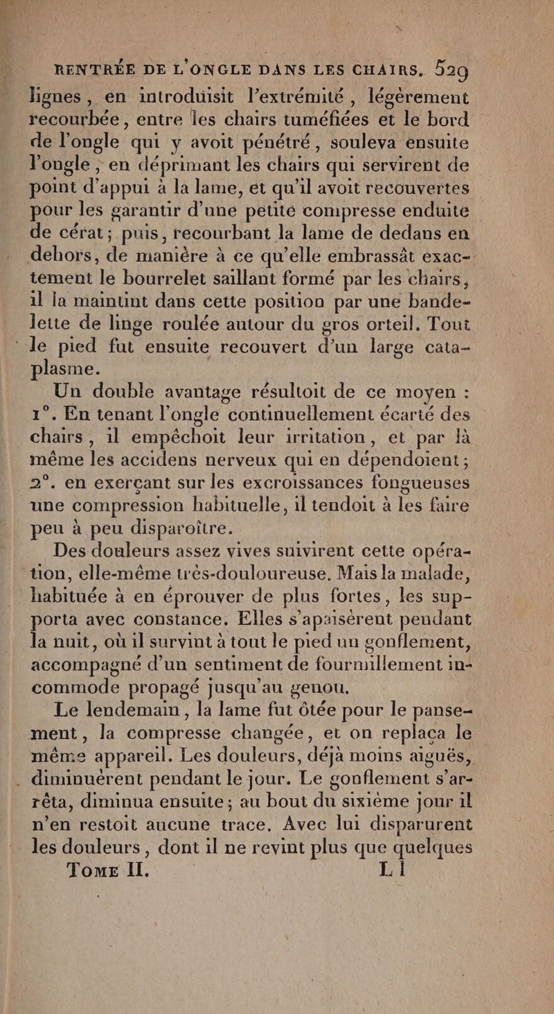 lignes, en introduisit l’extrémité , légérement recourbée , entre les chairs Dnehéee et le bord de l’ongle qui y avoit pénétré, souleva ensuite l'ongle , en déprimant les CHATÉS qui servirent de point d'appui à la lame, et qu'il avoit recouvertes pour les garantir d’une petité compresse enduite de cérat; puis, recourbant la lame de dedans en dehors, de ARRET à ce qu’elle embrassät exac- tement le bourrelet saillant formé par les chairs, il la maintint dans cette position par une bande- lette de linge roulée autour du gros orteil. Tout ‘le pied te ensuite recouvert d’un large cata- plasme. Un double avantage résultoit de ce moyen : 1°. En tenant l’ongle continuellement écarté des chairs, 1l empêchoit leur irritation, et par à même les accidens nerveux qui en dépendoient; 2°. en exerçant sur les excroissances fongueuses une compression habituelle, il tendoit à les fire peu à peu disparoître Des douleurs assez vives suivirent cette opéra- ton, elle-même trés-douloureuse. Mais la malade, habituée à en éprouver de plus fortes, les sup- porta avec constance, Elles s’apaiser ent pendant la nuit, où il survint à tout le pied un gonflement, accompagne d'un sentiment de fournnllement in- commode propagé jusqu'au genou. Le lendemain, la lame fut ôtée pour le panse- ment, la compresse changée, et on replaca le même appareil. Les douleurs, déja moins aiguës, . diminuérent pendant le jour. Le gonflement s’ar- rêta, diminua ensuite; au bout du sixième jour 1l n’en restoit aucune trace, Avec lui disparurent les douleurs, dont il ne revint plus que quelques Tome Il.