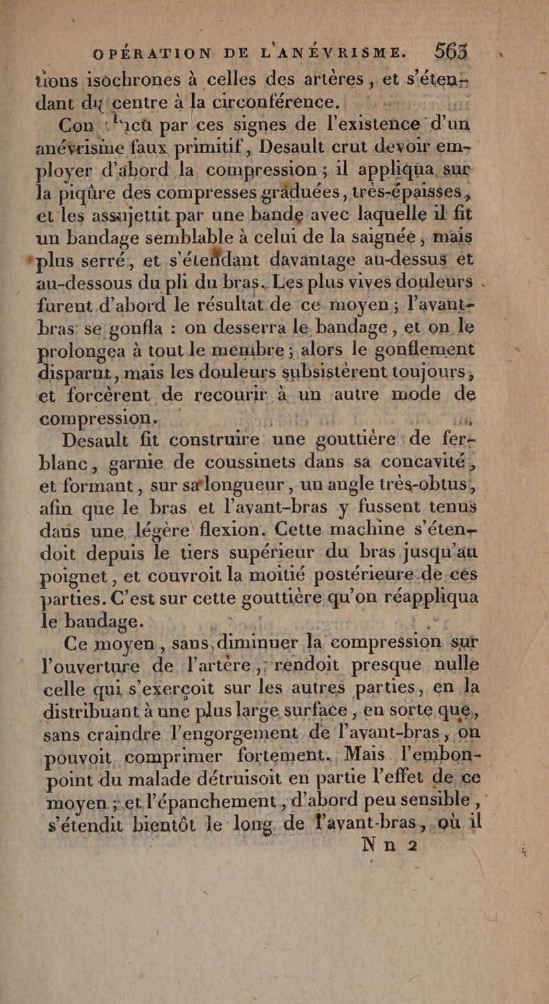 tions isochrones à celles des artères , et s’étenz dant dx’centre à la circonférénce. nr Con : ici par ces signes de l'existence d’un ployer d’äbord la compression ; 1l apphqua, suc la piqûre des compresses grâduées, trés-épaisées, et les assujettit par une bande avec laquelle il fit un bandage semblable à celui de la saignée ; mais “plus serré, et s'étefldant davantage au-dessus et au-dessous du pli du bras. Lies plus vives douleurs furent d’abord le résultat de ce moyen; l’avant- bras: se gonfla : on desserra le. bandage , et on le prolongea à tout le membre ; alors le gonflement disparut, mais les douleurs subsistérent toujours, et forcèrent de recourir à un autre mode de compression. | Ë HE L1 Desault fit construire une gouttièére de fer blanc, garnie de coussinets dans sa concavité, , afin que le bras et l’avant-bras y fussent tenus dans une légtre flexion. Cette machine s’éten- doit depuis le üers supérieur du bras jusqu'au poignet , et couvroit la moitié postérieure.de.cés parties. C’est sur cette gouttiére qu'on réappliqua le bandage. RCA, ca Ce moyen, sans, diminuer la compression sur l'ouverture de l'artère ,: rendoit presque nulle celle qui s’exercoit sur les autres parties, en la distribuant à une plus large surface , en sorte que, sans craindre l’engorgement de lavant-bras , on pouvoit, comprimer fortement. Mais l’embon- point du malade détruisoit en partie l'effet de ce s’étendit bientôt le long de Tavant-bras, où il