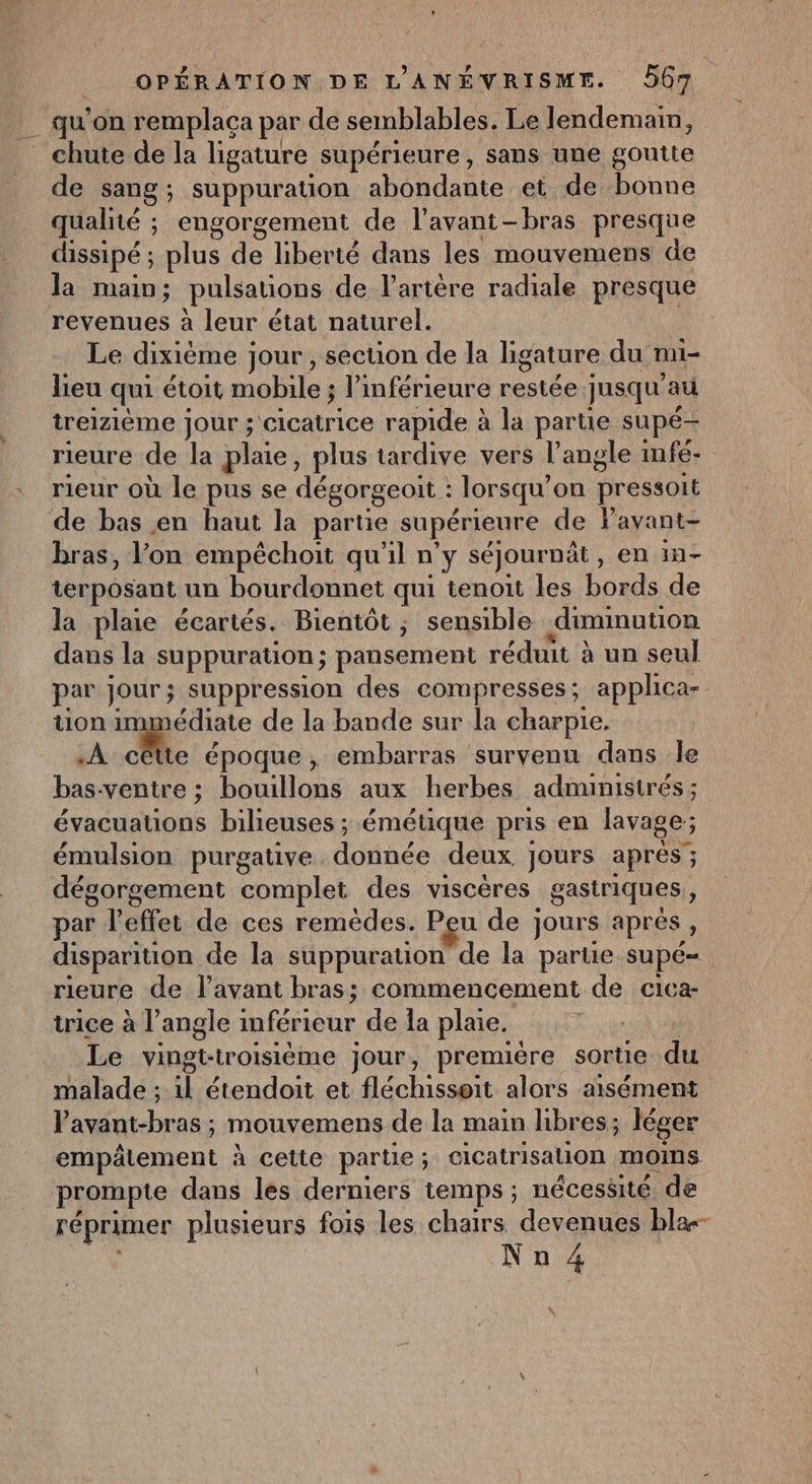 __ qu'on remplaça par de semblables. Le lendemain, _ chute de la ligature supérieure, sans une goutte de sang; suppuration abondante et de A qualité ; engorgement de l'avant -bras presque dissipé ; plus de liberté dans les mouvemens de la main; pulsauons de l'artère radiale presque revenues à leur état naturel. Le dixième jour, section de la ligature du mi- lieu qui étoit mobile; l’inférieure BEA jusqu au treizième jour ; re rapide à la parte supé— rieure de la plaie, plus tardive vers l’angle infé- rieur où le pus se dégorgeoit : lorsqu’ on Dressoit de bas en haut la partie supérieure de Pavant- bras, l’on empêchoit qu'il n’y séjournêt , en in- terposant. un bourdonnet qui tenoit les Cul de la plaie écartés. Bientôt ; sensible diminution dans la suppuration; pansement réduit à un seul par Jour ; suppression des compresses; applica- uon immédiate de la bande sur la charpie. À cêtte époque, embarras survenu dans le bas- ventre ; boom aux herbes adminisirés ; évacuauons bilieuses ; émétique pris en lavage; émulsion purgative dérinée deux. jours aprés ; dégorgement ‘complet des viscéres gastriques , par l'effet de ces remèdes. Peu de ] jours aprés ; disparition de la suppurauon de la parue supé= rieure de l'avant bras; commencement de cica- trice à l’angle Liabe de la plaie. Le vingkirorsièime jour, première sortie du malade ; x étendoit et fléchissoit alors aisément Pavant-bras ; mouvemens de la main hbres; léger empälement à cette partie ; cicatrisation moins prompte dans les derniers temps ; nécessité de réprimer plusieurs fois les chaïrs devenues bla Nu 4 «