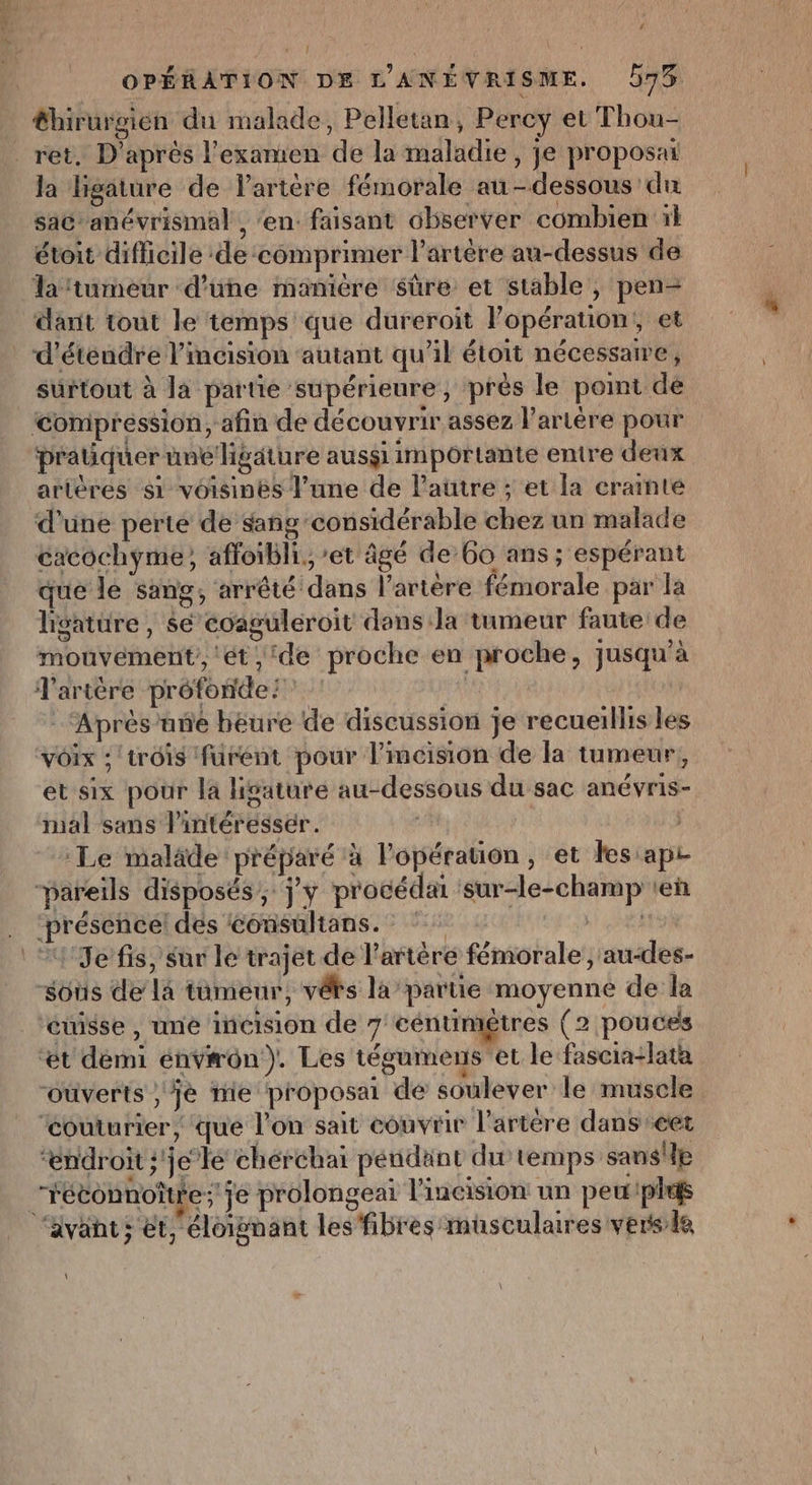 &amp;hirurgien du malade, Pelletan, Percy et Thou- _ret. D’après l'examen de la maladie, je proposait la ligäture de l'artère fémorale au-dessous du sac” anévrismal , ‘en: faisant observer combien il étoit difficile de comprimer l'artère au-dessus de laïtumeur d’une manière sûre et stable, pen- dant tout le temps que dureroit Popération,, et _ d'étendre l’incision autant qu’il étoit nécessaire, surtout à la partie supérieure, près le point dé Compression, afin de découvrir assez l'artère pour praüquer une ligäture ausgi importante entre deux artères si voisines l'une de l’autre ; et la crainte d’une perte de sang considérable chez un malade cacochyme, afloibli,, et âgé de 60 ans ; espérant que le sang, arrêté dans l'artère fémorale par la lisatüre , $e coaguléroit dans Ja tumeur faute de mouvement, ‘ét ‘de proche en proche, jusqu’à artère prôfonde | ‘Aprés’une beure de discussion je recueillis les voix :trôis furent pour l'incision de la tumeur, et six pour la lisaturé au-dessous du sac anévris- mal sans lintéressér. | Le malade préparé à l'opération, et les apr pareils disposés ; j'y procédai ‘sur-le-champ ten ‘présence! dés consultans. | : “Je fis, sur le trajet de l'artère fémorale, au-des- sous dela tumeur, véFs lapartie moyenne de la ‘ét démi énv#ôon). Les tégumens et le fascia-lata “ouverts ;jè mie proposai de soulever le muscle ‘Couturier, que l’on sait couvrir l’artére dans cet “endroit ;'jelé chérchai pendant du temps sans'le “fétconnotre; je prolongeai lineision un peuple ‘avant; et, éloignant les fibres musculaires versie \ E-