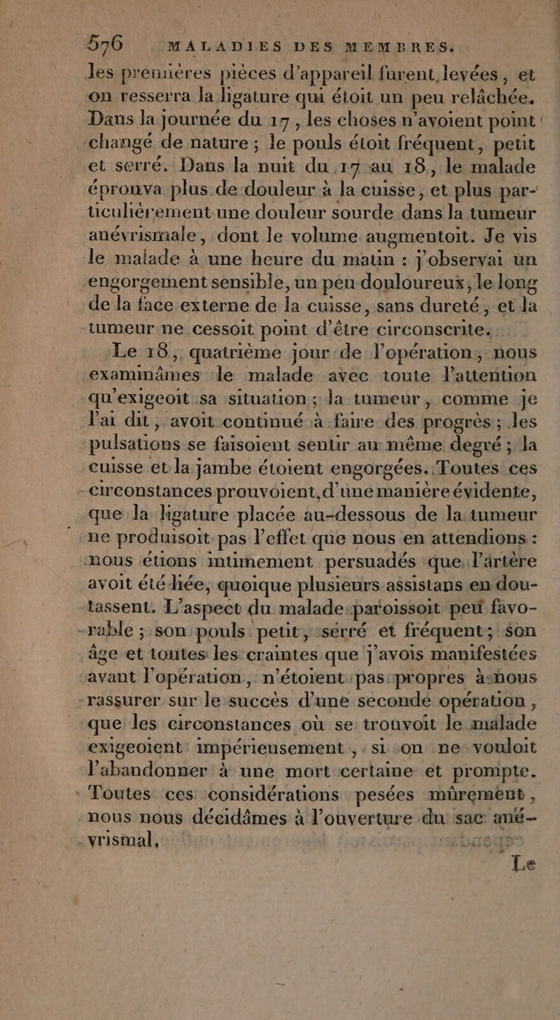 { 570 MALADIES DES MEMBRES. les premières pièces d'appareil furent, levées, et on resserra la Jigature qui éloit un peu relächée. Dans la journée du 17, les choses n’avoient point changé de nature ; le pouls éioit fréquent, petit et serré. Dans la nuit du 17 au 18., le malade éprouva plus de douleur à la cuisse, et plus par- üiculiérement.une douleur sourde dans la tumeur anév rismiale , dont le volume augmentoit. Je vis le malade à une heure du maun : j'observai un engorgement sensible, un peu douloureux, le long de Ja ak externe de la cuisse, Sans AL et la tumeur ne cessoit pot d'éiee RAR RE | | ‘Le 18, quatrième jour de l'opération, nous examinâmes le malade avec toute l’'atention -qu'exigeoit sa situation ; la tumeur, comme je lai dit, avoit continué à faire des progrès; les pulsations se faisoient senlir au même degré ; la cuisse et la jambe étoient engorgées. Toutes ces - circonstances prouvoient, d’une manière évidente, que la hgature placée au-dessous de la: tumeur ne produisort pas l'effet que nous en attendions : nous étions intimement persuadés que, l’ärtère avoit étéhée, quoique plusieurs. assistans en dou- tassenL. L'aspect du malade. paroissoit peu favo- -rable ; son:pouls: petit, serré et fréquent; son âge et toutes les craintes que J'avois manifestées out l'opération, n’étorent pas: propres àsbous “rassurer sur le succès d’une seconde opération , que les circonstances où se trouvoit le malade exigeoient impérieusement , si on ne vouloit V'abandonner à une mort certaine et prompte. * Toutes ces considérations pesées mürement , -nous nous décidimes à l'ouverture dus sac: ané— .vrismal, “INT ED Le