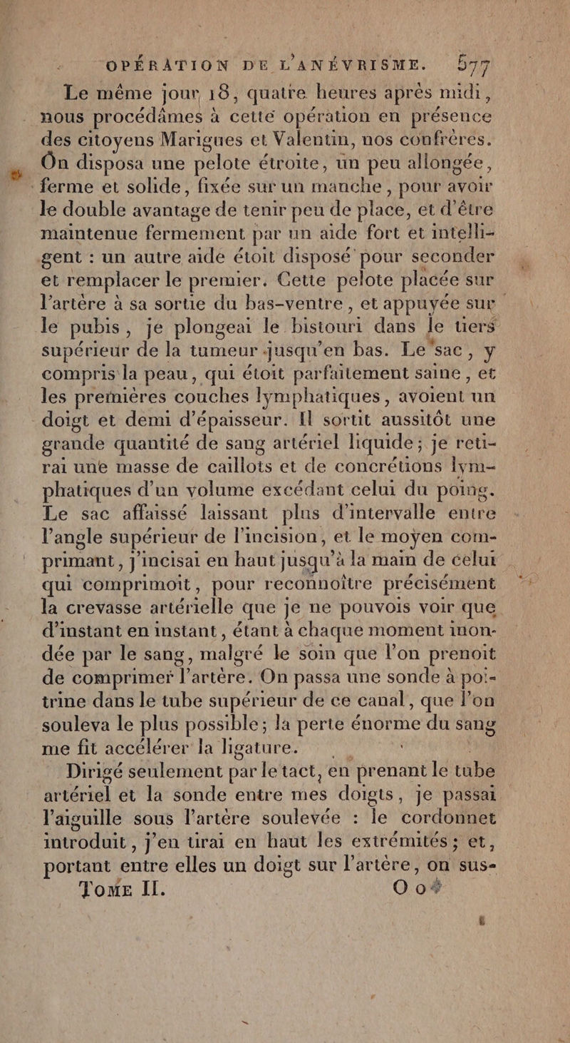 Le même jour 18, quatre heures aprés midi, nous procédâmes à à cette opération en présence des citoyens Marigues et Valentin, nos confréres. On disposa une pelote étroite, un peu allongée, ferme et solide, fixée sur un ae , pour avoir le double avantage de tenir peu de place, et d’être maintenue fermement par un aide fort et intelli- gent : un autre aide étoit disposé pour seconder et remplacer le pr emer, Cette pelote placée sur l'artère à sa sortie du bas-ventre , et appuyée sur le pubis , Je plongea le bistouri dans le uers supérieur de la tumeur . jusqu en bas. Lesac bu compris la peau, qui étoit parfaitement saine , et les premières couches lymphatiques “ soient. un doigt et demi d'épaisseur. Il sortit aussitôt une grande quantité de sang artériel liquide ; je reti- rai une masse de caillots et de concrétions lym- phatiques d’un volume excédant celui du poing. Le sac affaissé laissant plus d'intervalle entre l’angle supérieur de l’incision, et le moÿen com- primant, J'incisai en haut jusqu à la main de celui qui comprimoit, pour reconnoître précisément la crevasse artérielle que je ne pouvois voir que d’instant en instant, étant à chaque moment inon- dée par le sang, malgré le soin que l’on prenoit de comprimer l'artère. On passa une sonde à poi- trine dans le tube supérieur de ce canal, que lon souleva le plus possible ; la perte énorme du sang me fit accélérer la ligature. Dirigé seulement par le tact, en prenant le tube artériel et la sonde entre rAes HAE Je passai l'aiguille sous l’artére soulevée : le cordonnet Mtrbduir , jeu ürai en haut les extrémités ; et, portant tte elles un doigt sur l'artère, on sus- Tome Il. Oo*