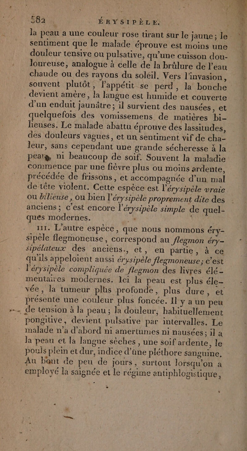 583% ÉRYSIPÈLE. SR la peau a une couleur rose tirant sur le jaune ; le % sentiment que le malade éprouve est moins une k douleur tensive ou pulsative, qu'une cuisson dou- loureuse, analogue à celle de la brûlure de l'eau chaude ou des rayons du soléil. Vers l'invasion, souvent plutôt, lPappétit se perd, la bouche devient amère, la langue est humide et couverte d'un enduit jaunâtre ; il survient des nausées , et quelquefois des vomissemens de matières bi- lieuses. Le malade abattu éprouve des lassitudes, des douleurs vagues, et un sentiment vif de cha- leur, säns cependant une grande sécheresse à la peatæ n1 beaucoup de soif. Souvent la maladie commence par une fièvre plus ou moins ardente, précédée de frissons, et accompagnée d’un, mal de tête violent. Cette espêce est l'érysipèle vraie ou bilieuse, ou bien l'érysipèle proprement dite des anciens; c’est encore l'érysipèle simple de quel- ques modernes. + FLN n1. L'autre espèce, que nous nommons Éry= sipèle flegmoneuse, correspond au Jlegmon éry- sipélateux des anciens., et, en partie, à ce qu'ils appeloient aussi érysipèle flegmoneuse; c’est l'érysipèle compliquée de flegmon des livres élé- mentaires modernes. lei la peau est plus éle- vée, la tumeur plus profonde, plus dure, et présente une couleur plus foncée. Il y a un peu + de tension à la peau ; Ja douleur, habiiuellement pongitive, devient pulsative par intervalles. Le malade n’a d’abord ni amertumes ni nausées ; il a Ja peau et la langue sèches , une soif ardente, le pouis plein et dur, indice d’ane pléthore sanguine, Au bout de peu de jours, surtout lorsqu’on a employé la saignée et le régime antiphlogistique, … - »