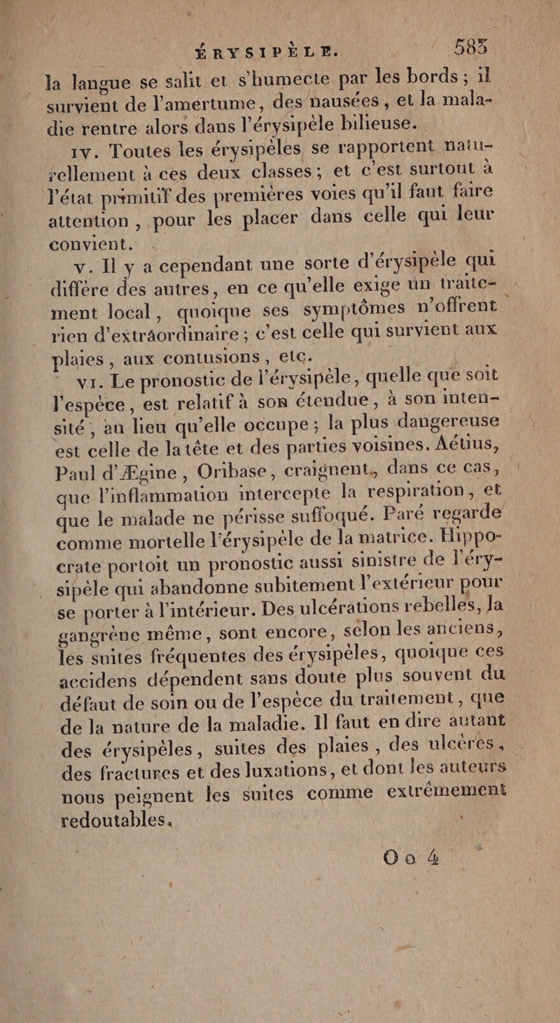 la langue se salit et shumecte par les bords ; il survient de l’amértume, des nausées , et la mala- die rentre alors dans l’érysipèle bilieuse. 1V. Toutes les érysipèles, se rapportent naiu- rellement à ces deux classes; et c’est surtout à l'état primiuf des premieres voies qu'il faut faire attention , pour les placer dans celle qui leur convient. | v. Il y a cependant une sorte d’érysipèle qui diffère des autres, en ce qu’elle exige ün traite- ment local, quoique ses symptômes v’offrent rien d’exträordinaire ; c’est celle qui survient aux plaies , aux contusions , etc. vr. Le pronostic de l’érysipéle, quelle que soit l'espèce, est relatif à sos étendue, à son inten-. sité , au lieu qu’elle occupe ; la plus dangereuse est celle de latête et des parties voisines. Aéuus, Paul d'Æcine , Oribase, craignent, dans ce cas S ) ; 5 3 AS 3 que l’inflammation mtercepte la respiration, et que le malade ne périsse suffoqué. Paré regarde comme mortelle l'érysipéle de la matrice. Hippo- crate portoit un pronostic aussi sinistre de léry- sipéle qui abandonne subitement l'extérieur pour se porter à l'intérieur. Des ulcérations rebelles, Ja gangrène même, sont encore, selon les anciens, les suites fréquentes des érysipèles, quoique ces accidens dépendent sans doute plus souvent du défaut de soin ou de l'espèce du traitement, que de la nature de la maladie. 11 faut en dire autant des érysipèles, suites des plaies , des ulcéres, des fractures et des luxations, et dont les auteurs nous peignent les suites comme extrêmement redoutables.