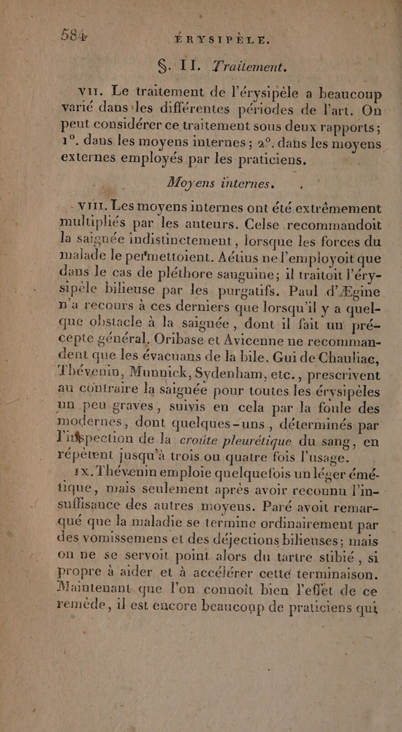 $. II. Traitement. vir. Le traitement de l’érysipéle a beaucoup verié dans'les différentes périodes de l’art. On peut considérer ce traitement sous deux rapports ; externes employés par les praticiens. ré Moyens internes. * -Vri1, Les moyens internes ont été extrêmement multiphiés par les auteurs. Celse recommandoit la saignée indistinctement , lorsque les forces du malade le pefmettoient. Aéüus ne l’'employoit que dans le cas de pléthore sanguine; il traitoit l'éry- sipéle bilieuse par les purgatifs. Paul d'Ægine n'a recours à ces derniers que lorsqu'il y a quel- que obstacle à la saisnée, dont il fait un pré- cepte général, Oribase et Avicenne ne recomman- dent que les évacuans de la bile. Gui de Chauliae, Thévenin, Munnick, Sydenham, etc., prescrivent au contraire la saignée pour toutes les érysipéles un peu graves, suivis en cela par la foule des modernes, dont quelques-uns , déterminés par lifspecuon de la croûte pleurétique du sang, en répétent jusqu’à trois ou quatre fois l'usage. 1x. Thévenin emploie quelquefois un léger émé- suilisance des autres moyens. Paré avoit remar- qué que la maladie se termine ordinairement par des vomissemens et des déJecuons bilieuses; mais on ne se servoit point alors du tartre stibié , si propre à aider et à accélérer cette terminaison. Maintenant. que l’on connoît bien l'effet de ce remède, 1l est encore beaucoup de praticiens qui