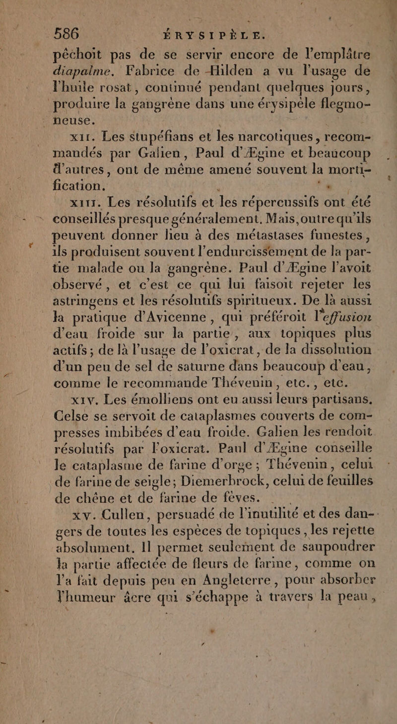 péchoit pas de se servir encore de l’emplâtre diapalme. Fabrice de Hilden a vu l'usage de l'huile rosat, contmué pendant quelques jours, produire la gangrène dans une érysipéle flegmo- | neuse. | x11. Les stupéfians et les narcotiques, recom- mandés par Galien, Paul d'Ægine et beaucoup Ü'autres, ont de même amené souvent la morti- fication. Pre ds x111. Les résoluufs et les répercussifs ont été conseillés presque généralement. Mais outre qu'ils peuvent donner lieu à des métastases funestes, 1ls produisent souvent l’endurcissement de la par- tie malade ou la gangrène. Paul d’Ægine l'avoit observé, et c’est ce qui lui faisoit rejeter les astringens et les résolutifs spiritueux. De là aussi à pratique d’Avicenne , qui préféroit l’effusion d’eau froide sur la partie, aux topiques plus acufs ; de là l'usage de l’oxicrat , de la dissolution d’un peu de sel de saturne dans beaucoup d’eau, comme le recommande Thévenin, etc., etc. _ x1v. Les émolliens ont eu aussi leurs partisans. Celse se servoit de cataplasmes couverts de com- presses imbibées d’eau froide. Galien les rendoit résolutifs par Foxicrat. Paul d'Ægine conseille le cataplasme de farine d'orge ; Thévenm, celui de farine de seigle; Diemerbrock, celui de feuilles de chêne et de farine de féves. gers de toutes les espèces de topiques, les rejette absolument, 11 permet seulement de saupoudrer la parue affectée de fleurs de farine, comme on l'a fait depuis peu en Angleterre, pour absorber lhumeur âcre qui s'échappe à travers la peau, + … £