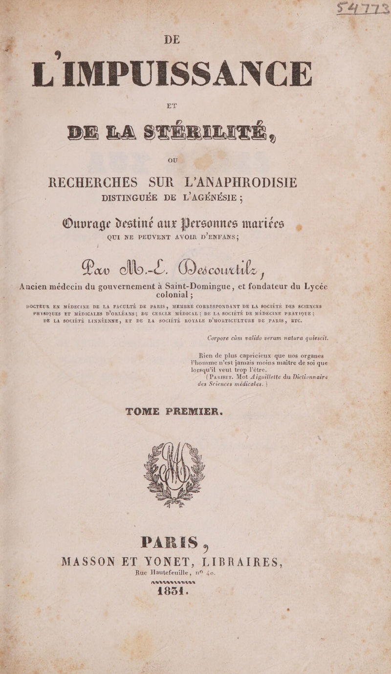 DE L'IMPUISSANCE ET DE LA STÉRILITÉ, OÙ RECHERCHES SUR L’ANAPHRODISIE DISTINGUÉE DE L'AGÉNÉSIE ; Onvrage destiné aux Personnes mariées à QUI NE PEUVENT AVOIR D'ENFANS; Pa cl.-d. Odécoucle ’ Ancien médecin du gouvernement à Saint-Domingue, et fondateur du Lycée colonial ; DOCTEUR EN MÉDECINE DE LA FACULTÉ DE PARIS, MEMBRE CORRESPONDANT DE LA SOCIÉTÉ DES SCIENCES PHYSIQUES ET MÉDICALES D'ORLÉANS; DU CERCLE MÉDICAL: DE LA SOCIÉTÉ DE MÉDECINE PRATIQUE ; DE LA SOCIÉTÉ LINNÉENNE, ET DE LA SOCIÉTÉ ROYALE D'HORTIGULTURE DE PARIS, RTC. Corpore cûm valido verum natura quiesoit, Rien de plus capricieux que nos organes Phomme n’est jamais moins maître de soi que lorsqu'il veut trop l'être. {Paniser. Mot Aiguillette du Dictionnaire des Sciences médicales. } TOME PREMIER. PARIS , MASSON ET YONET, LIBRAIRES, Rue Hautefeuille, n° 40. (ANA NV VAUR/S 1854.