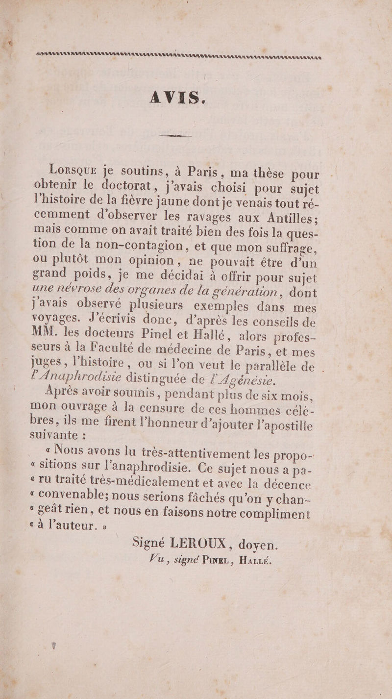 VAR LS AREARR ER AS LL RAS Lorsque je soutins, à Paris, ma thèse pour obtenir le doctorat, j'avais choisi pour sujet l’histoire de la fièvre jaune dont je venais tout ré- cemment d'observer les ravages aux Antilles; mais comme on avait traité bien des fois la ques- tion de la non-contagion, et que mon suffrage, ou plutôt mon opinion, ne pouvait être d’un grand poids, je me décidai à offrir pour sujet une névrose des organes de la génération, dont j'avais observé plusieurs exemples dans mes voyages. J’écrivis donc, d’après les conseils de MM. les docieurs Pinel et Hallé, alors profes- seurs à la Faculté de médecine de Paris , et mes juges , l’histoire, ou si l’on veut le parallèle de . l’'Anaphrodisie distinguée de l'Agénésie. Après avoir soumis, pendant plus de six mois, mon ouvrage à la censure de ces hommes céle- suivante : « Nous avons lu très-attentivement les propo- “sitions sur l’anaphrodisie. Ce sujet nOUS à pa- « ru traité très-médicalement et avec la décence «“ convenable; nous serions fâchés qu'on y chan- « geât rien, et nous en faisons notre compliment « à l’auteur. » Signé LEROUX, doyen. Vu, signé Pine, Hairk.