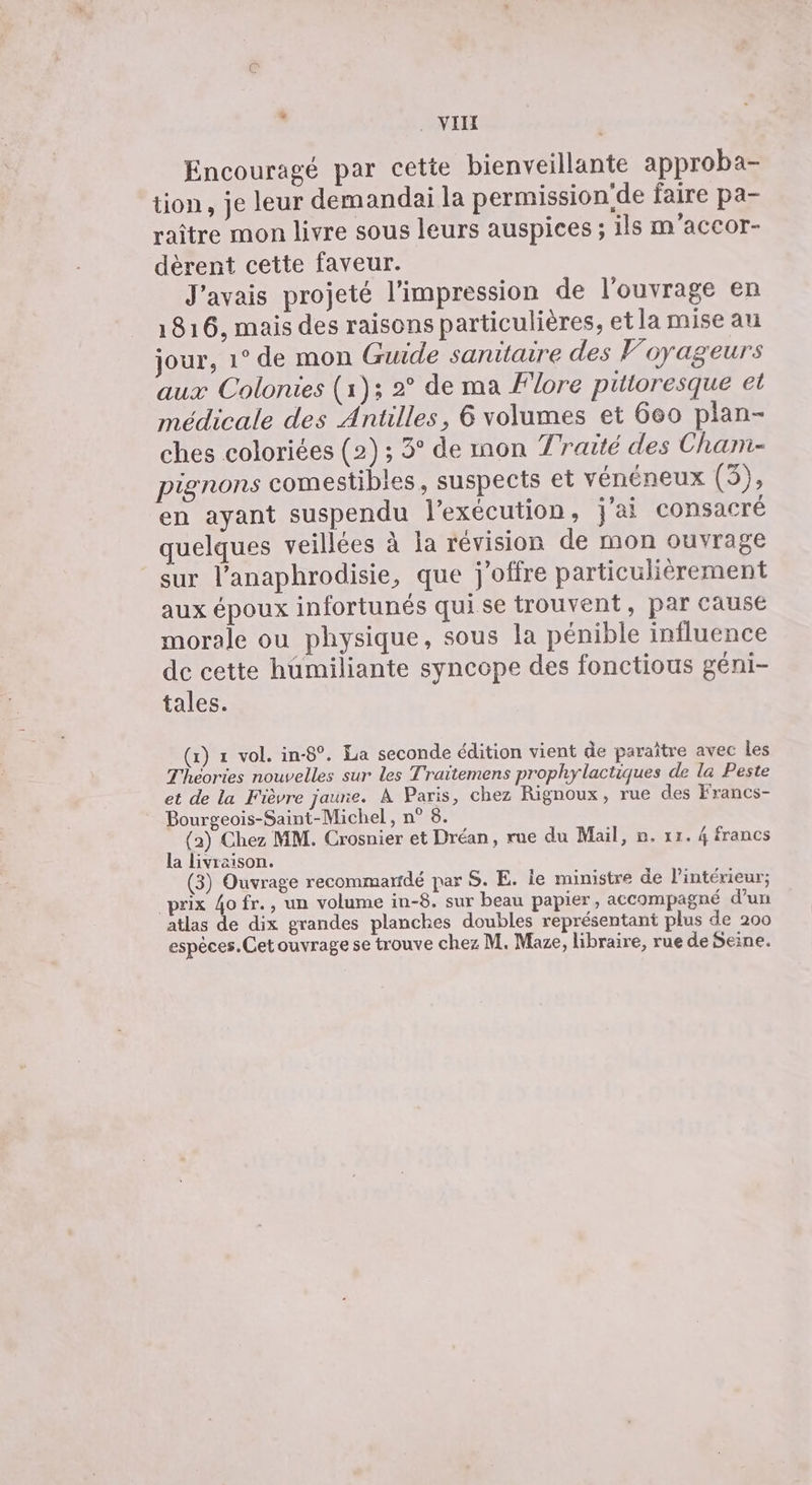 * . VII Encouragé par cette bienveillante approba- tion, je leur demandai la permission'de faire pa- raître mon livre sous leurs auspices ; ils m'accor- dèrent cette faveur. J'avais projeté l'impression de l'ouvrage en 1816, mais des raisons particulières, et la mise au jour, 1° de mon Guide sanitaire des Voyageurs aux Colonies (1); 2° de ma Flore pittoresque et médicale des Antilles, 6 volumes et 660 plan- ches coloriées (2) ; 3° de mon Traité des Chan- pignons comestibles, suspects et vénéneux (5), en ayant suspendu l'exécution, j'ai consacré quelques veillées à la révision de mon ouvrage sur l’anaphrodisie, que j’offre particulièrement aux époux infortunés quise trouvent, par cause morale ou physique, sous la pénible influence de cette humiliante syncope des fonctious géni- tales. (x) 1 vol. in-8°. La seconde édition vient de paraître avec les Théories nouvelles sur les Traïtemens prophylactiques de la Peste et de la Fièvre jaune. À Paris, chez Rignoux, rue des Francs- Bourgeois-Saint-Michel, n° 8. (2) Chez MM. Crosnier et Dréan, rue du Mail, 2. 11. 4 francs la livraison. (3) Ouvrage recommaridé par S. E. ie ministre de l'intérieur; prix 4ofr., un volume in-8. sur beau papier, accompagné d'un atlas de dix grandes planches doubles représentant plus de 200 espèces. Cet ouvrage se trouve chez M. Mae, libraire, rue de Seine.