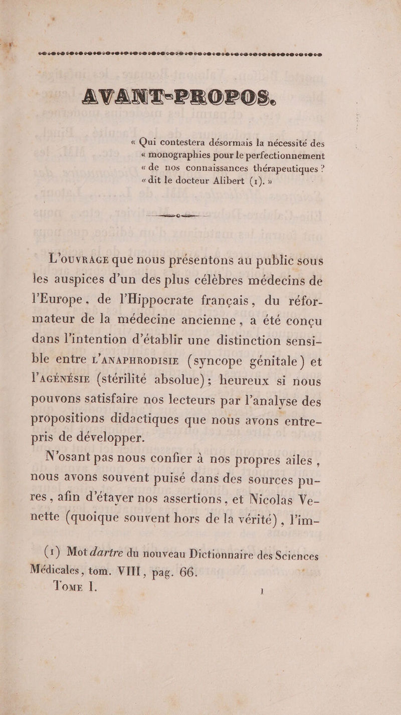 AVANT-PROPOS. « Qui contestera désormais la nécessité des « monographies pour le perfectionnement « de nos connaissances thérapeutiques ? « dit le docteur Alibert (r). » L'OUVRAGE que nous présentons au publie sous les auspices d’un des plus célèbres médecins de l'Europe, de l’Hippocrate français, du réfor- mateur de la médecine ancienne, a été conçu dans l'intention d'établir une distinction sensi- ble entre L’ANAPHRoDISIE (syncope génitale ) et l'AGÉNÉSIE (stérilité absolue); heureux si nous pouvons satisfaire nos lecteurs par l’analyse des propositions didactiques que nous avons entre- pris de développer. N'osant pas nous confier à nos propres ailes , nous avons souvent puisé dans des sources pu- res, afin d’étayer nos assertions , et Nicolas Ve- nette (quoique souvent hors de la vérité), l'im- (1) Mot dartre du nouveau Dictionnaire des Sciences Médicales, tom. VIT, pag. 66. G