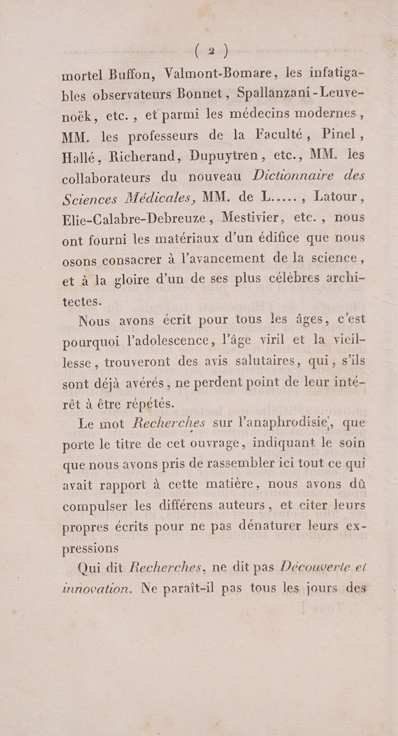 mortel Buffon, Valmont-Bomare, les infatiga- bles observateurs Bonnet, Spallanzani-Leuve- noëk, etc., et parmi les médecins modernes, MM. les professeurs de la Faculté, Pinel, Hallé, Richerand, Dupuytren, etc., MM. les collaborateurs du nouveau Dictionnaire des Sciences Médicales, MM. de L...…. Latour. Elie-Calabre-Debreuze, Mestivier, etc., nous ont fourni les matériaux d’un édifice que nous osons consacrer à l’ayancement de la science, et à la gloire d’un de ses plus célèbres archi- tectes. Nous avons écrit pour tous les âges, c'est pourquoi l'adolescence, l’âge viril et la vieil lesse , trouveront des avis salutaires, qui, s'ils sont déjà avérés, ne perdent point de leur inté- rêt à être répétés. Le mot Recherches sur l’anaphrodisie, que porte le titre de cet ouvrage, indiquant le soin que nous avons pris de rassembler ici tout ce qui avait rapport à cette matière, nous avons dû compulser les différens auteurs, et citer leurs propres écrits pour ne pas dénaturer leurs ex- pressions Qui dit Recherches, ne dit pas Découverte et innovation. Ne paraît-il pas tous les jours des