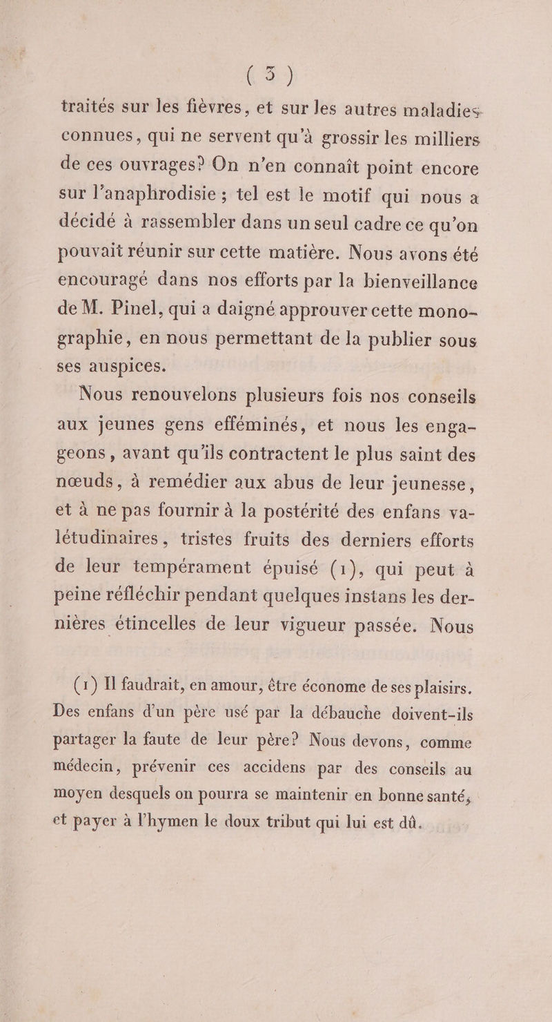 te) traités sur les fièvres, et sur les autres maladies connues, qui ne servent qu'à grossir les milliers de ces ouvrages? On n’en connaît point encore sur l’anaphrodisie ; tel est le motif qui nous a décidé à rassembler dans un seul cadre ce qu’on pouvait réunir sur cette matière. Nous avons été encouragé dans nos efforts par la bienveillance de M. Pinel, qui a daigné approuver cette mono- graphie, en nous permettant de la publier sous ses auspices. Nous renouvelons plusieurs fois nos conseils aux jeunes gens efféminés, et nous les enga- geons, avant qu'ils contractent le plus saint des nœuds, à remédier aux abus de leur jeunesse, et à ne pas fournir à la postérité des enfans va- létudinaires, tristes fruits des derniers efforts de leur tempérament épuisé (1), qui peut à peine réfléchir pendant quelques instans les der- nières étincelles de leur vigueur passée. Nous (1) I faudrait, en amour, être économe de ses plaisirs. Des enfans d’un père usé par la débauche doivent-ils partager la faute de leur père? Nous devons, comme médecin, prévenir ces accidens par des conseils au moyen desquels on pourra se maintenir en bonne santé, et payer à l’hymen le doux tribut qui lui est dû,