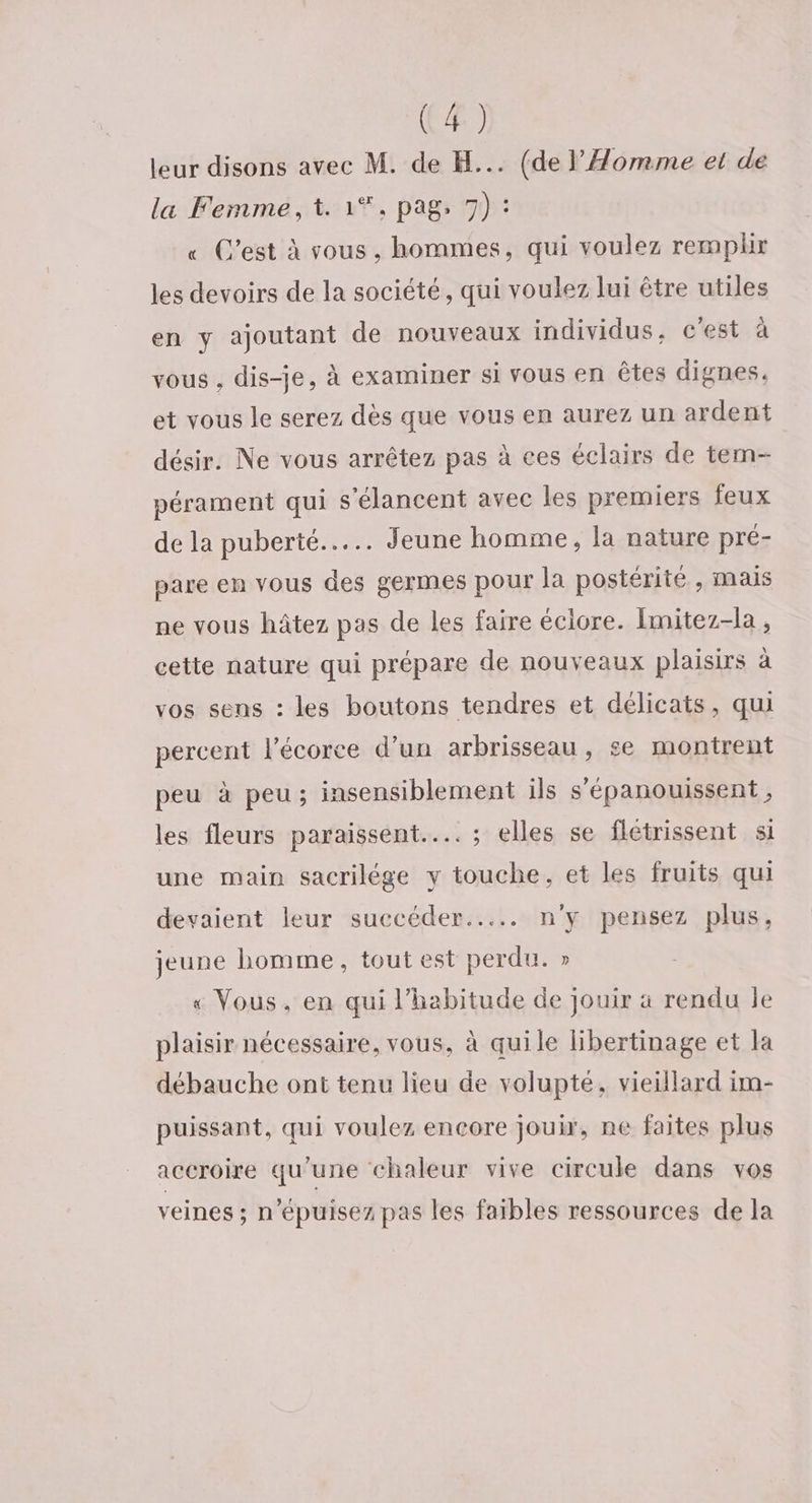leur disons avec M. de H... (de l’'Aomme et de la Femme, t. 1*. pag, 7) : « C’est à vous, hommes, qui voulez remplir les devoirs de la société, qui voulez lui être utiles en y ajoutant de nouveaux individus, c’est à vous , dis-je, à examiner si vous en êtes dignes. et vous le serez dès que vous en aurez un ardent désir. Ne vous arrêtez pas à ces éclairs de tem- pérament qui s'élancent avec les premiers feux de la puberté... Jeune homme, la nature pré- pare en vous des germes pour la postérité , mais ne vous hâtez pas de les faire éclore. Imitez-la , cette nature qui prépare de nouveaux plaisirs à vos sens : les boutons tendres et délicats, qui percent l'écorce d’un arbrisseau, se montrent peu à peu; insensiblement ils s'épanouissent , les fleurs paraissent... ; elles se flétrissent si une main sacrilége y touche, et les fruits qui devaient leur succéder... n'y pensez plus, jeune homme, tout est perdu. » « Vous, en qui l'habitude de jouir à rendu le plaisir nécessaire, vous, à quile libertinage et la débauche ont tenu lieu de volupté, vieillard im- puissant, qui voulez encore jouir, ne faites plus accroire qu’une chaleur vive circule dans vos veines ; n’épuisez pas les faibles ressources de la