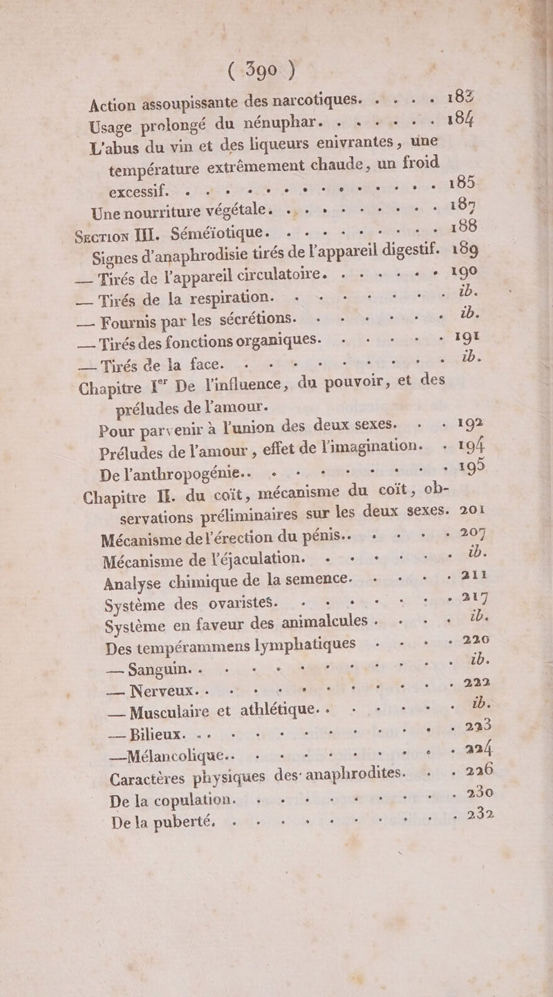 Action assoupissante des narcotiques. . + : : Usage prolongé du nénuphar. + « + + + . L'abus du vin et des liqueurs enivrantes, une température extrêmement chaude, un froid PS SUR NE PU A UN LUE 1.1 RIRE _ Une nourriture végétale. .,. + + + + «+ + : Sgcrion III. Séméiotique. ST un iii Me Signes d’anaphrodisie tirés de l'appareil digestif. __ Tirés de l'appareil circulatoire. . + + + + : _—— Tirés de la respiration. Hs D 22 Eds — Fouxnis par les sécrétions. + + «+ + + ___ Tirés des fonctions organiques. + + + *+ : turmiréederla face. te Lie Set Chapitre I” De l'influence, du pouvoir, et des préludes de l'amour. Pour parvenir à l'union des deux sexes. + : Préludes de l'amour , effet de imagination. . De l'anthropogénie.. + + + + + * * Chapitre IE du coït, mécanisme du coït, ob- servations préliminaires sur les deux sexes. Mécanisme de l'érection du pénis... + + + : Mécanisme de léjaculation. + + + + + : Analyse chimique de la semence. + + + : Système des ovaristes. + + + + * * Système en faveur des animalcules . + - : Des tempérammens lymphatiques + + :* : LE Ed Sanguin. ° e e e . e e . » - . M. Nervéeuxs À NS à ee CRM ER AT EU que __ Musculaire et athlétique... + + + + - Lie Rieux. 2 Let fegosns Fattt PÉSTRRE _Mélancolique.. ++, ue danielie quelnnest Caractères physiques des: anaphrodites. + : De la copulation. PR NT CE de De la puberté. PET D te ea Pr 201 207 211 217 226 222 223 230 232