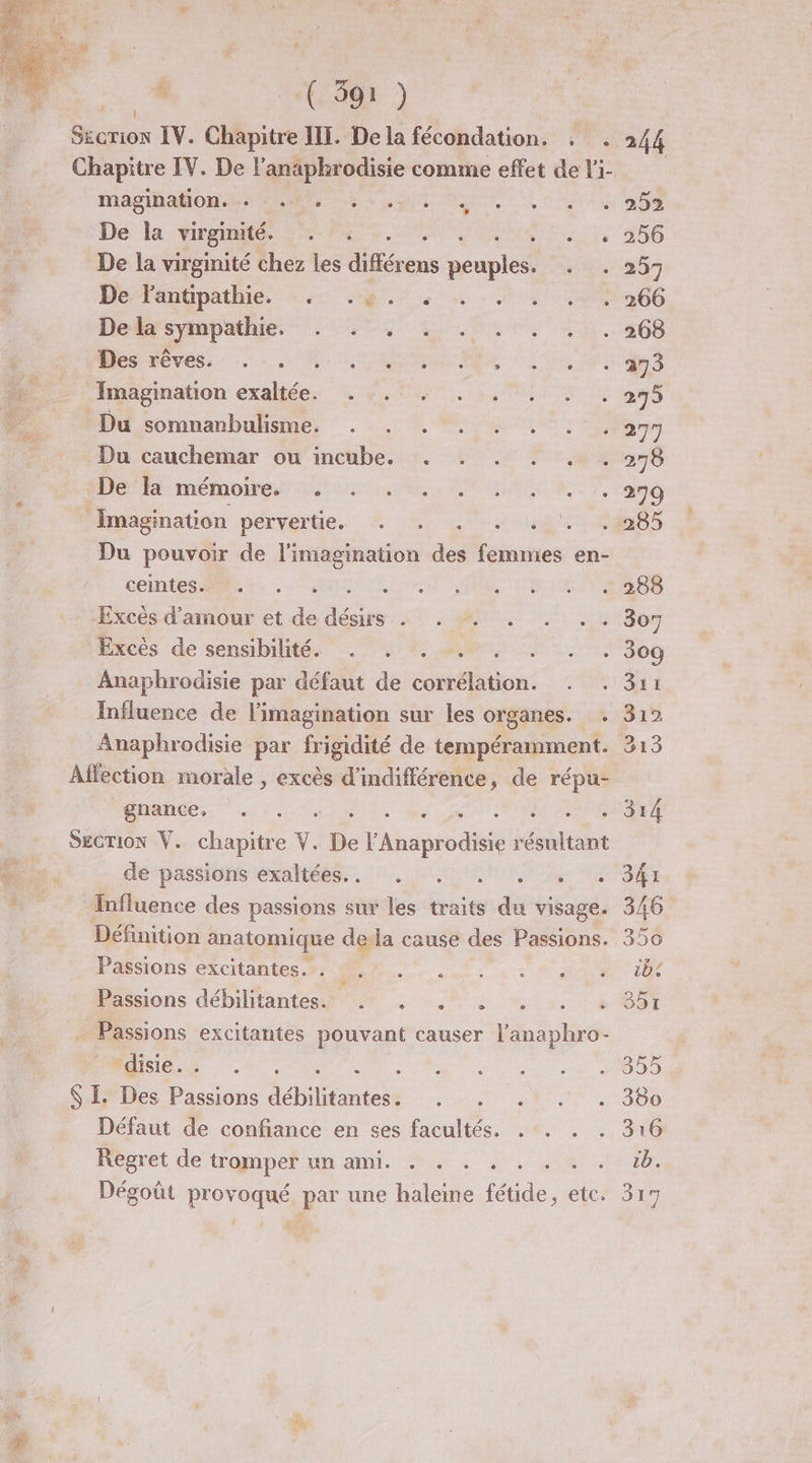 Chapitre IV. De l’anaphrodisie comme effet de l'i- Magihatom ete M 8 sue LL y ep De la wirgmmés ste Es. ren, ire 260 De la virginité chez les différens prunes Jr mn De Tanupathie, +4 ge à - 6266 De hsympathie, + 27-, 4 1,0, 4 1.268 ( Dievess: RATE on fr eS Fu Imagination exaltée. . -. . . . . . 275 F Du somnanbulisme. . . . . . . . .277 ; Du cauchemar ou incube. . . . . . . 278 Dee mémoires nec ts CMD EE 7, Tant 4 Imagination pétyelte. # TL A0 285 Du pouvoir de l'imagination des femmes en- CORRE ARE 4. CSL nt PAL TT RS Excès d'amour et de désirs . . . . . . 307 Excès de sensibilité. . . . . . . . 309 Anaphrodisie par défaut de corrélation. 311 Influence de l'imagination sur les organes. Aa T4 Anaphrodisie par frigidité de tempéramment. 313 Alfection morale , excès d'indifférence, de répu- gnance, . . LR PIRE PS SECTION V. chapitre Y. De d'Anpio the résultant 10 de passions exaltées.. . . . . . . Influence des passions sur les traits du visage. Définition anatomique dela cause des Passions. PSIons éxcitantes #4 M. A0, 50 à Passions débilitantes.. . . . . . ” | Passions excitantes pouvant causer ji bte disie.. . M $ I. Des Passions hiftntess Re. Lite Défaut de confiance en ses facultés. . . . Regret de tromper un ami. . . . . : Dégoût Dore par une haleine de. etc.
