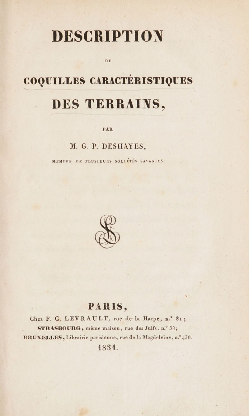 DE COQUILLES CARACTÉRISTIQUES DES TERRAINS. PAR M. G. P. DESHAYES, MEMBRE DE PLUSIEURS SOCIÉTÉS SAVANTES. PARIS. Chez F. G. LEVR AU LT, rue de la Harpe, n.° 81; STRASBOURG, même maison, rue des Juifs, n.° 33; ERUXELLES, Librairie parisienne, rue de la Magdeleine , n.° 438. 1831.