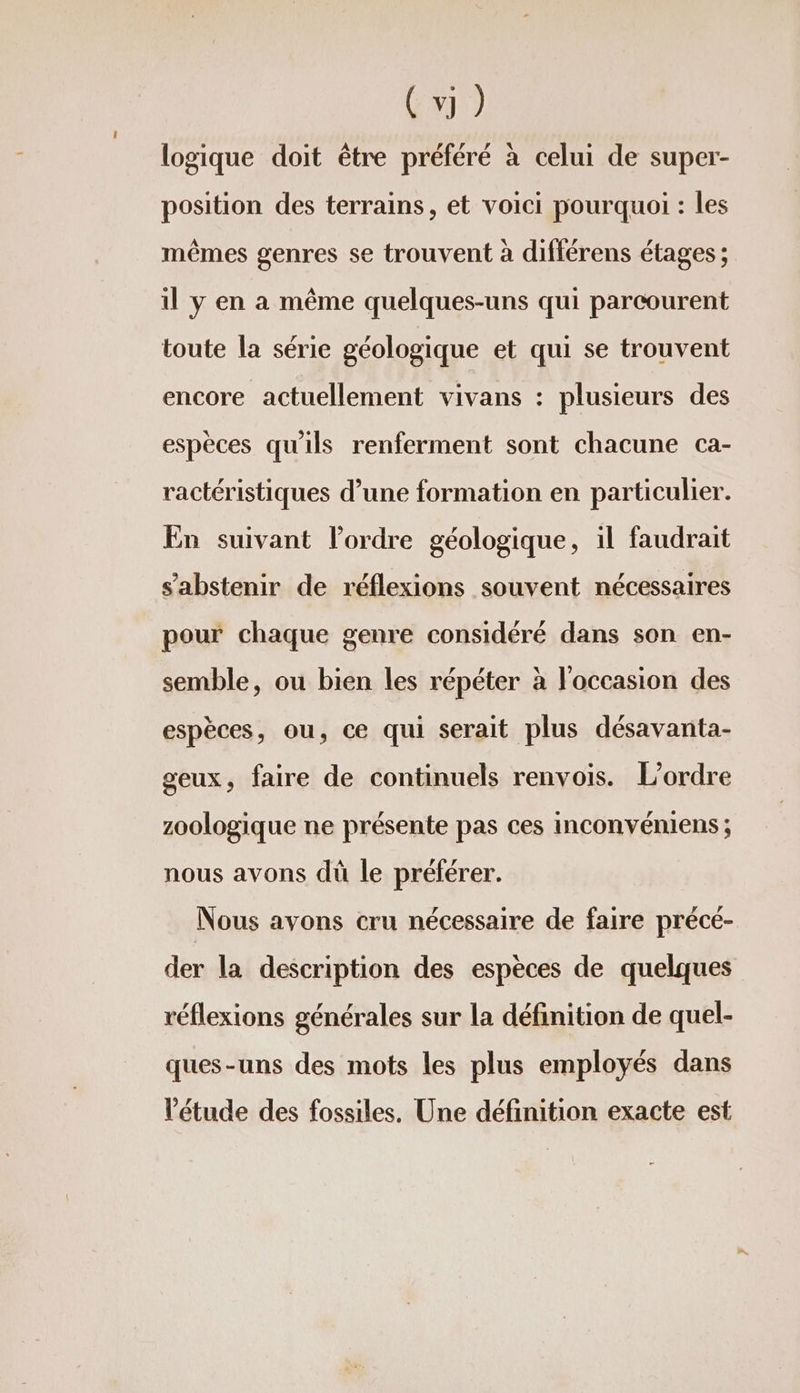 C3) logique doit être préféré à celui de super- position des terrains, et voici pourquoi : les mêmes genres se trouvent à différens étages ; il y en a même quelques-uns qui parcourent toute la série géologique et qui se trouvent encore actuellement vivans : plusieurs des espèces qu'ils renferment sont chacune ca- ractéristiques d’une formation en particulier. En suivant l’ordre géologique, il faudrait s'abstenir de réflexions souvent nécessaires ; ® 4 lé pour chaque genre considéré dans son en- semble, ou bien les répéter à l'occasion des + ® LA Ld espèces, ou, ce qui serait plus désavanta- geux, faire de continuels renvois. L'ordre zoologique ne présente pas ces inconvéniens ; A rpr nous avons dü le préférer. Nous avons cru nécessaire de faire précé- der la description des espèces de quelques réflexions générales sur la définition de quel- ques-uns des mots les plus employés dans l'étude des fossiles. Une définition exacte est