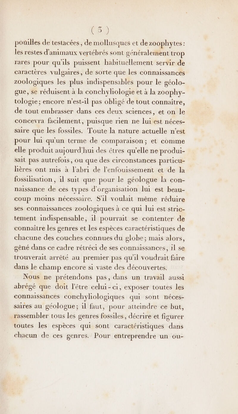 QE 2) potilles de testacées, de mollusques et de zo0phytes : les restes d'animaux vertébrés sont généralement trop rares pour qu'ils puissent habituellement servir de caractères vulgaires, de sorte que les connaissances zoologiques les plus indispensables pour le géolo- que, se réduisent à la conchyhologie et à la zoophy- tologie; encore n'est-il pas obligé de tout connaître, de tout embrasser dans ces deux sciences, et on le concevra facilement, puisque rien ne lui est néces- saire que les fossiles. Toute la nature actuelle n’est pour lui qu'un terme de comparaison; et comme elle produit aujourd'hui des êtres qu’elle ne produi- sait pas autrefois, ou que des circonstances paruicu- lières ont mis à l'abri de lenfouissement et de la fossilisation, 11 suit que pour le géologue la con- naissance de ces types d'organisauion lui est beau- coup moins nécessaire. S1l voulait mème réduire ses connaissances zoologiques à ce qui lui est stric- tement indispensable, 1l pourrait se contenter de connaître les genres et les espèces caractéristiques de chacune des couches connues du globe; mais alors, gêné dans ce cadre rétréci de ses connaissances, 11 se trouverait arrêté au premier pas qu'il voudrait faire dans le champ encore si vaste des découvertes. Nous ne prétendons pas, dans un travail aussi abrégé que doit l'être celui - 1, exposer toutes les connaissances conchyliologiques qui sont néces- saires au géologue; il faut, pour atteindre ce but, rassembler tous les genres fossiles, décrire et figurer toutes les espèces qui sont caractéristiques dans chacun de ces genres. Pour entreprendre un ou-