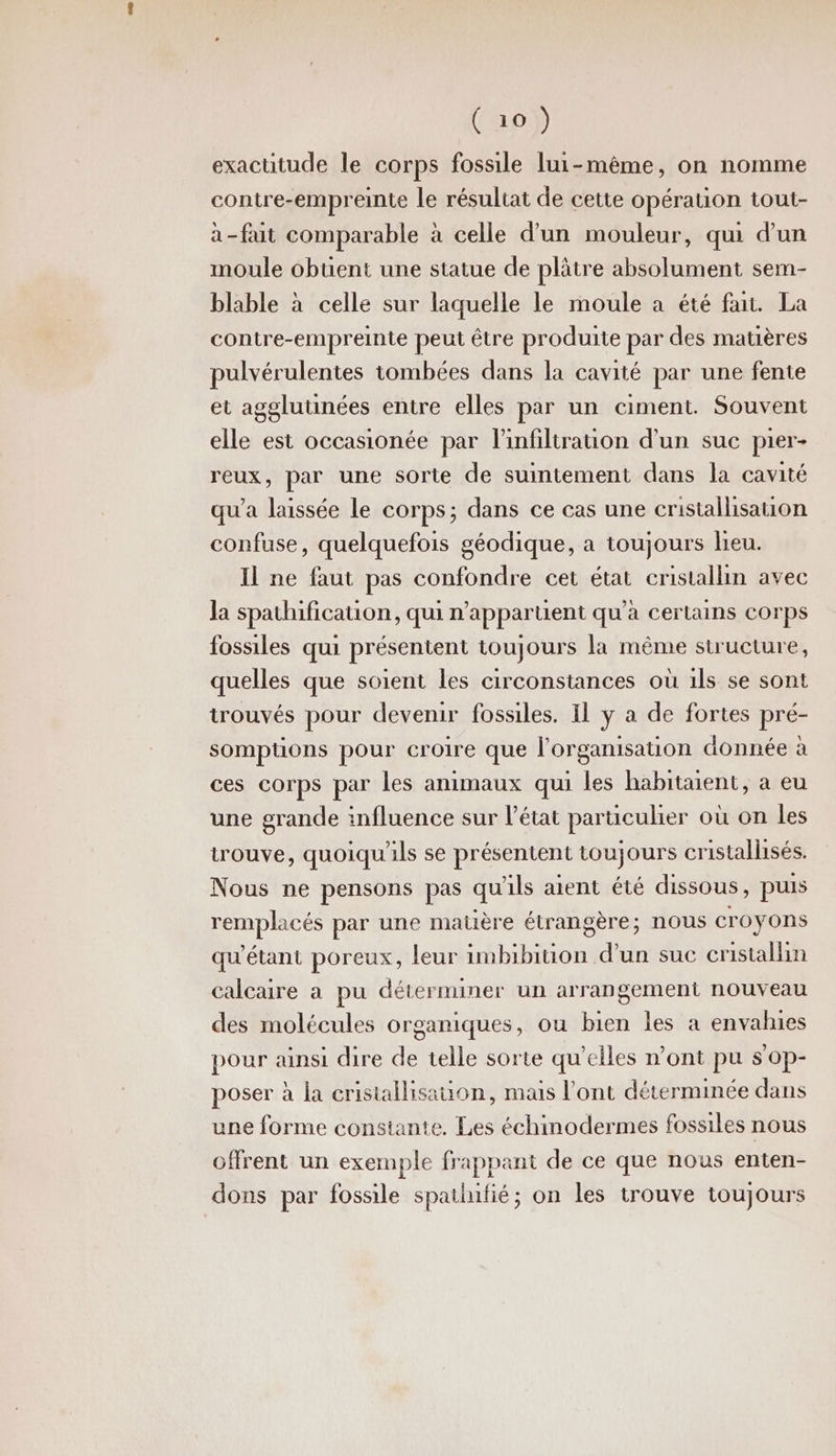 exacutude le corps fossile lui-même, on nomme contre-empreinte le résultat de cette opération tout- à-fait comparable à celle d’un mouleur, qui d'un moule obuent une statue de plâtre absolument sem- blable à celle sur laquelle le moule a été fa. La contre-empreinte peut être produite par des matières pulvérulentes tombées dans la cavité par une fente et agglutinées entre elles par un ciment. Souvent elle est occasionée par linfiltration d'un suc pier- reux, par une sorte de suintement dans la cavité qu'a laissée Le corps; dans ce cas une cristallisauon confuse, quelquefois géodique, a toujours lieu. Il ne faut pas confondre cet état cristallin avec la spathificauion, qui n'appartient qu’à certains corps fossiles qui présentent toujours la même structure, quelles que soient les circonstances où ils se sont trouvés pour devenir fossiles. Il y a de fortes pré- somptions pour croire que l’organisation donnée à ces corps par les animaux qui les habitaient, a eu une grande influence sur l’état parüculier où on les trouve, quoiqu'ls se présentent toujours cristallisés. Nous ne pensons pas qu'ils aient été dissous, puis remplacés par une matière étrangère; nous Croyons qu’étant poreux, leur imbibition d’un suc cristallm calcaire a pu déterminer un arrangement nouveau des molécules organiques, ou bien les a envahies pour ainsi dire de telle sorte qu'elles mont pu s'op- poser à la cristallisation, mais l'ont déterminée dans une forme constante. Les échinodermes fossiles nous offrent un exemple frappant de ce que nous enten- dons par fossile spathnfié; on les trouve toujours