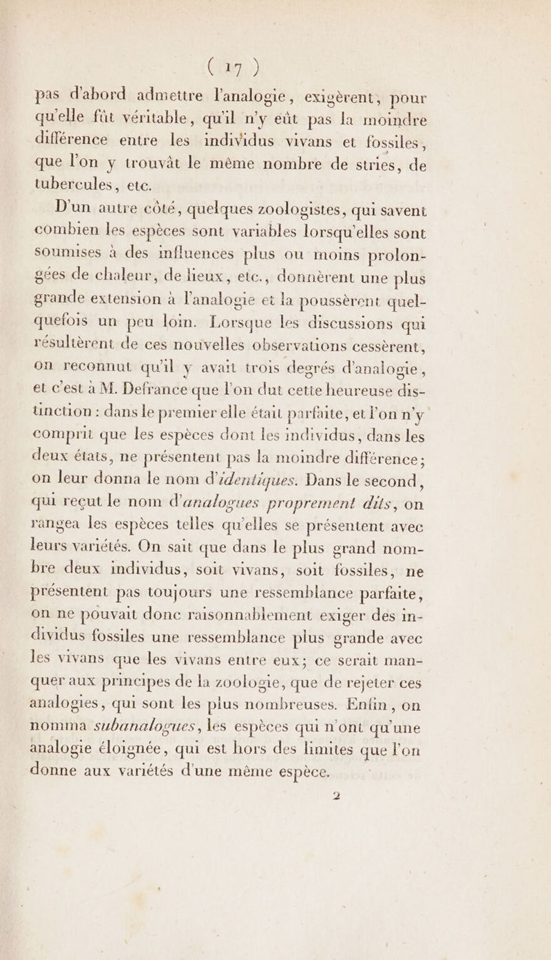 CR) pas d'abord admettre l'analogie, exigèrent, pour qu'elle füt véritable, qu'il n’y eût pas la moindre différence entre les individus vivans et fossiles , que l’on y trouvät le mème nombre de stries, de tubercules, etc. D'un autre côté, quelques zO0logistes, qui savent combien les espèces sont variables lorsqu'elles sont soumuses à des influences plus où moins prolon- gées de chaleur, de lieux, etc., donnèrent une plus grande extension à l’analogie et la poussèrent quel- quefois un peu loin. Lorsque Les discussions qui résultèrent de ces nouvelles observations cessèrent, on reconnut qu'il Y avait trois degrés d'analogie, et c'est à M. Defrance que l’on dut cetie heureuse dis- üunction : dans le premier elle était parfaite, et l’on n° comprit que les espèces dont les individus, dans les deux étais, ne présentent pas la moindre différence ; on leur donna le nom d'édentiques. Dans le second, qui reçut le nom d'analogues proprement dits, on rangea les espèces telles qu’elles se présentent avec leurs variétés. On sait que dans le plus grand nom- bre deux individus, soit vivans, soit fossiles, ne présentent pas toujours une ressemblance parfaite, on ne pouvait donc raisonnablement exiger des in- dividus fossiles une ressemblance plus grande avec les vivans que les vivans entre eux; ce scrait man- quer aux principes de la zoologie, que de rejeter ces analogies, qui sont les plus nombreuses. Enfin, on nomma subanalogues, les espèces qui n'ont qu'une analogie éloignée, qui est hors des limites que l'on donne aux variétés d’une même espèce. 2