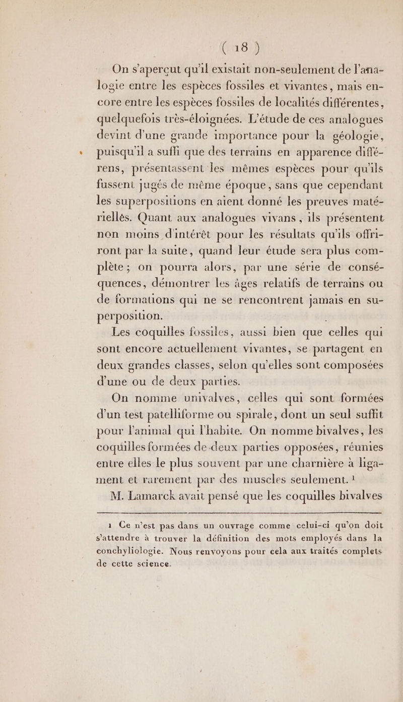 (161) On s’apereut qu'il existait non-seulement de l’ana- logie entre les espèces fossiles et vivantes, mais en- core entre les espèces fossiles de localités différentes, quelquefois wès-éloignées. L'étude de ces analogues devint d’une grande importance pour la géologie, puisqu'il a suffi que des terrains en apparence diffé- rens, présentassent les mêmes espèces pour qu'ils fussent jugés de même époque, sans que cependant les superposiuions en aient donné les preuves maté- riellés. Quant aux analogues vivans , ils présentent non moins dintérêt pour les résultats qu'ils offri- ront par la suite, quand leur étude sera plus com- plète; on pourra alors, par une série de consé- quences, démontrer les âges relaufS de terrains ou de formations qui ne se rencontrent jamais en su- perposition. Les coquilles fossiles, aussi bien que al qui sont encore actuellement vivantes, se partagent en deux grandes classes, selon qu’elles sont composées d'une ou de deux parties. On nomme univalves, celles qui sont formées d’un test patelliforme ou spirale, dont un seul suffit pour lanimal qui habite. On nomme bivalves, les coquilles formées de-deux parties opposées, réunies entre elles Le plus souvent par une charnière à Higa- ment et rarement par des muscles seulement. ! M. Lamarck avait pensé que les coquilles bivalves 1 Ce n’est pas dans un ouvrage comme celui-ci qu'on doit s'attendre à trouver la définition des mots employés dans la conchyliologie. Nous renvoyons pour cela aux traités complets de cette science.