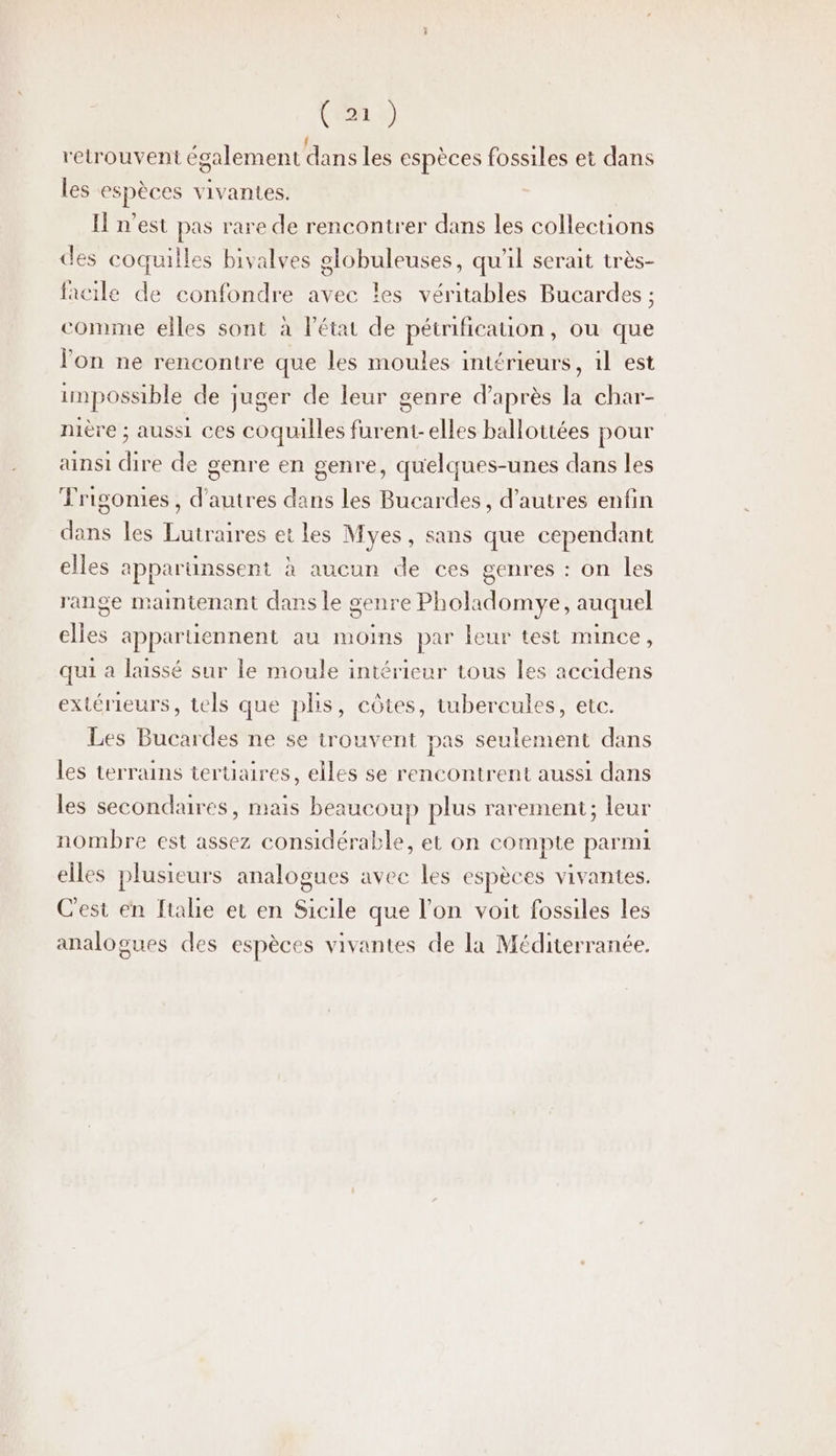 retrouvent également dans les espèces fossiles et dans les espèces vivantes. Il n’est pas rare de rencontrer dans les collecuons des coquilles bivalves olobuleuses, qu'il serait très- facile de confondre avec les véritables Bucardes ; comme elles sont à l’état de pétrificauon, ou que lon ne rencontre que les moules intérieurs, 1l est impossible de juger de leur genre d’après la char- nière ; aussi ces coquulles furent-elles ballottées pour ainsi dire de genre en genre, quelques-unes dans les Trigonies, d’autres dans les Bucardes, d’autres enfin dans les Lutraires et les Myes, sans que cependant elles apparunssent à aucun de ces genres : on les range maintenant dans le genre Pholadomye, auquel elles appartiennent au moins par leur test mince , qui a laissé sur le moule intérieur tous les accidens extérieurs, tels que plis, côtes, tubercules, etc. Les Bucardes ne se trouvent pas seulement dans les terrains teruaires, elles se rencontrent aussi dans les secondaires, mais beaucoup plus rarement; leur nombre est assez considérable, et on compte parmi elles plusieurs analogues avee les espèces vivantes. Cest en [tale et en Sicile que l’on voit fossiles les analogues des espèces vivantes de la Méditerranée.