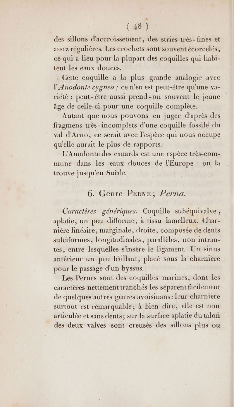 des sillons d’accroissement, des stries très-fines et assez régulières. Les crochets sont souvent écorcelés, ce qui a lieu pour la plupart des coquilles qui habi- tent les eaux douces. . Cette coquille à la plus grande analogie avec l'Anodonte cygnea ; ce n’en est peut-être qu'une va- riéié : peut-être aussi prend-on souvent le jeune âge de celle-ci pour une coquille complète. Autant que nous pouvons en juger d’après des fragmens très-incomplets d'une coquille fossile du val d'Arno, ce serait avec l’espèce qui nous occupe qu’elle aurait Le plus de rapports. L'Anodonte des canards est une espèce très-com- mune dans les eaux douces de l’Europe : on la irouve jusqu'en Suède. 6. Genre PERNE; Perna. Caractères génériques. Coquille subéquivalve, aplaue, un peu difforme, à tissu lamelleux. Char- nière linéaire, marginale, droite, composée de denis sulciformes, longitudinales, parallèles, non intran- tes, entre lesquelles s’'insère le ligament. Un sinus antérieur un peu bâllant, placé sous la charnière pour le passage d’un byssus. Les Pernes sont des coquilles marines, dont les caractères nettement tranchés les séparent facilement de quelques autres genres avoisinans: leur charnière surtout est remarquable; à bien dire, elle est non aruculée et sans dents; sur la surface aplatie du talon des deux valves sont creusés des sillons plus ou