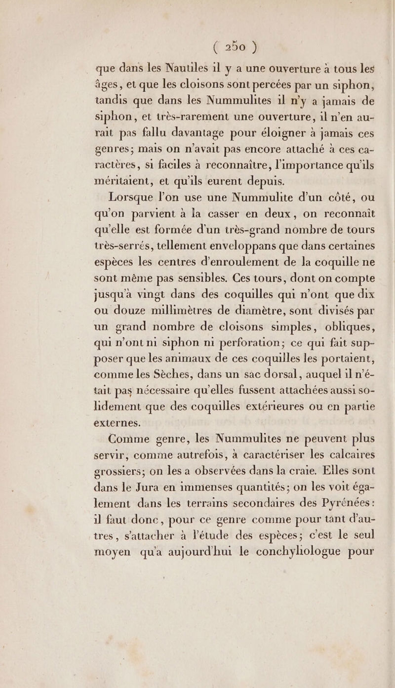 que dans les Nauules 1l y a une ouverture à tous les âges, et que les cloisons sont percées par un siphon, tandis que dans les Nummulites 1l n'y à jamais de siphon, et très-rarement une ouverture, il n’en au- rait pas fallu davantage pour éloigner à jamais ces genres; mais On n’avait pas encore attaché à ces ca- ractères, s1 faciles à reconnaître, l'importance qu'ils méritaient, et qu'ils eurent depuis. Lorsque l’on use une Nummulite d’un côté, ou qu'on parvient à la casser en deux, on reconnait qu'elle est formée d'un très-grand nombre de tours très-serrés, tellement enveloppans que dans certaines espèces les centres d’enroulement de la coquille ne sont même pas sensibles. Ces tours, dont on compte jusqu'à vingt dans des coquilles qui n’ont que dix ou douze millimètres de diamètre, sont divisés par un grand nombre de cloisons simples, obliques, qui n'ont mi siphon ni perforation; ce qui fait sup- poser que les animaux de ces coquilles les portaient, comme les Sèches, dans un sac dorsal, auquel il n’é- tait pas nécessaire qu'elles fussent attachées aussi s0- hidement que des coquilles extérieures ou en partie externes. Comme genre, les Nummulites ne peuvent plus servir, comme autrefois, à caractériser les calcaires grossiers; On les a observées dans la craie. Elles sont dans le Jura en immenses quantités ; on les voit éga- lement dans les terrains secondaires des Pyrénées : il faut done, pour ce genre comme pour tant d’au- tres, s'attacher à l'étude des espèces; c'est le seul moyen qu'a aujourdhui le conchyhologue pour
