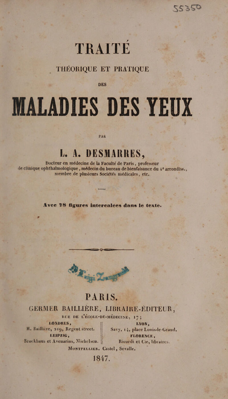 TRAITE THÉORIQUE ET PRATIQUE DES MALADIES DES YEUX PAR L. A. DESMARRES, Docteur en médecine de la Faculté de Paris, professeur de clinique ophthalmologique , médecin du bureau de bienfaisance du 4° arrondiss., membre de plusieurs Sociétés médicales, etc, Avec 38 figures intercalées dans le texte. TA PARIS, GERMER BAILLIÈRE, LIBRAIRE-ÉDITEUR , RUE DE L'ÉCOLE-DE-MÉDECINE, De LONDRES, | LYON, H. Baillière, 219, Regeut street, LEIPZIG, Bruckhaus et Avenarius, Michelsen. Savy, 14, place Lovis-le-Grand, FLORENCE, Kicordi et Cie, libraires. MonrreLLier, Castel, Sevalle, 1647. | | | | i 'l