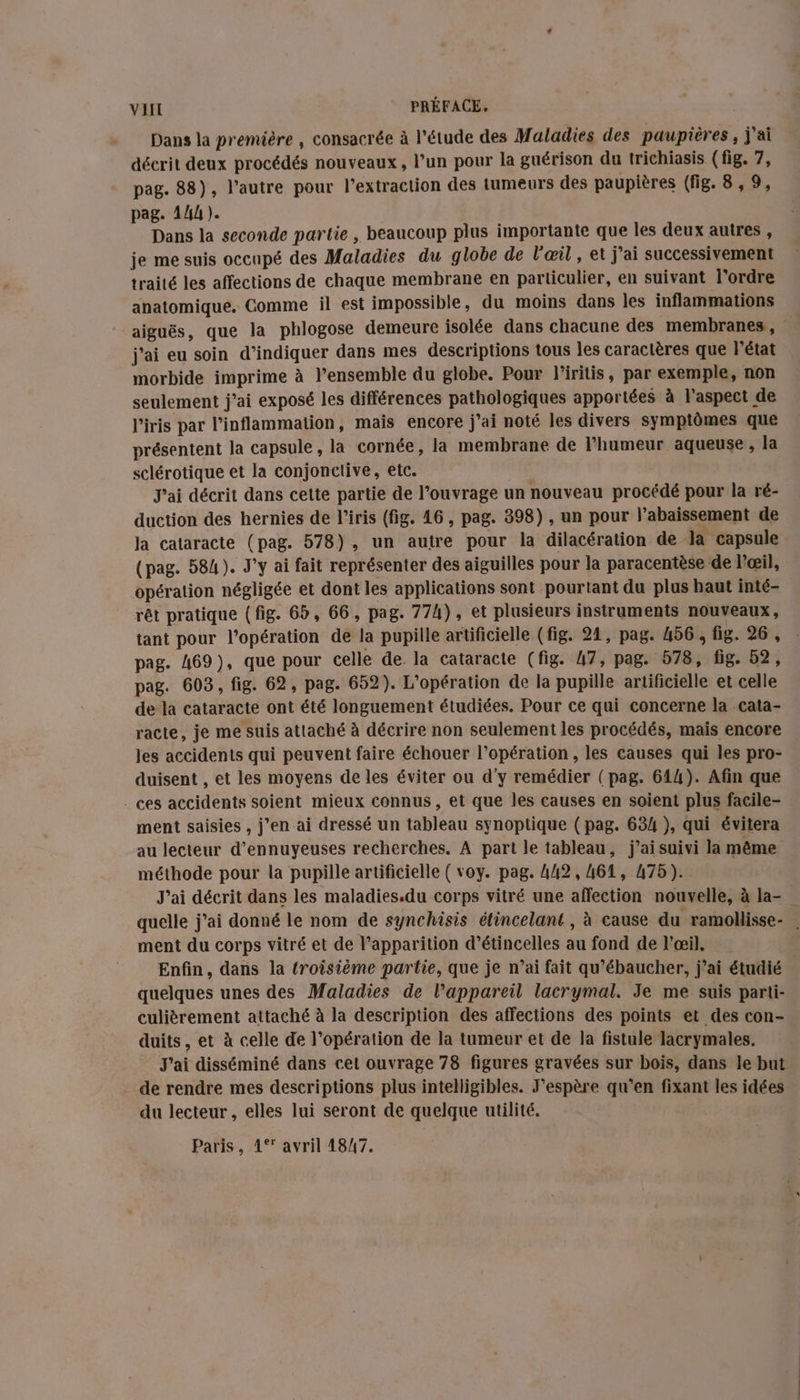 Dans la première , consacrée à l'étude des Maladies des paupières, j'ai décrit deux procédés nouveaux, l’un pour la guérison du trichiasis (fig. 7, pag. 88), l’autre pour l'extraction des tumeurs des paupières (fig. 8,9, pag. 144). Dans la seconde partie , beaucoup plus importante que les deux autres, je me suis occupé des Maladies du globe de l'œil , et j'ai successivement traité les affections de chaque membrane en particulier, en suivant l'ordre anatomique. Comme il est impossible, du moins dans les inflammations j'ai eu soin d'indiquer dans mes descriptions tous les caractères que l’état morbide imprime à l’ensemble du globe. Pour l'iritis, par exemple, non seulement j'ai exposé les différences pathologiques apportées à l'aspect de l'iris par l’inflammation, mais encore j'ai noté les divers symptômes que présentent la capsule , la cornée, la membrane de l’humeur aqueuse, la sclérotique et la conjonctive, etc. J'ai décrit dans cette partie de l’ouvrage un nouveau procédé pour la ré- duction des hernies de l’iris (fig. 16, pag. 398), un pour l’abaissement de Ja cataracte (pag. 578), un autre pour la dilacération de la capsule (pag. 584). J'y ai fait représenter des aiguilles pour la paracentèse de l'œil, opération négligée et dont les applications sont pourtant du plus haut inté- rêt pratique (fig. 65, 66, pag. 77h), et plusieurs instruments nouveaux, pag. 469), que pour celle de. la cataracte (fig. 47, pag. 578, fig. 52, pag. 603, fig. 62, pag. 652). L'opération de la pupille artificielle et celle de la cataracte ont été longuement étudiées. Pour ce qui concerne la cata- racte, je me suis attaché à décrire non seulement les procédés, mais encore les accidents qui peuvent faire échouer l'opération , les causes qui les pro- duisent , et les moyens de les éviter ou d'y remédier (pag. 614). Afin que . ces accidents soient mieux connus, et que les causes en soient plus facile- ment saisies , j’en ai dressé un tableau synoptique (pag. 634 ), qui évitera au lecteur d’ennuyeuses recherches. A part le tableau, j’aisuivi la même méthode pour la pupille artificielle ( voy. pag. 442, 461, 475). J'ai décrit dans les maladies.du corps vitré une affection nouvelle, à la- ment du corps vitré et de P’apparition d’étincelles au fond de l'œil. Enfin, dans la (roisième partie, que je n’ai fait qu’ébaucher, j’ai étudié quelques unes des Maladies de l'appareil lacrymal. Je me suis parti- culièrement attaché à la description des affections des points et des con- duits, et à celle de l’opération de la tumeur et de la fistule lacrymales. . de rendre mes descriptions plus intelligibles. J'espère qu’en fixant les idées du lecteur , elles lui seront de quelque utilité. Paris, 4°° avril 48/7.