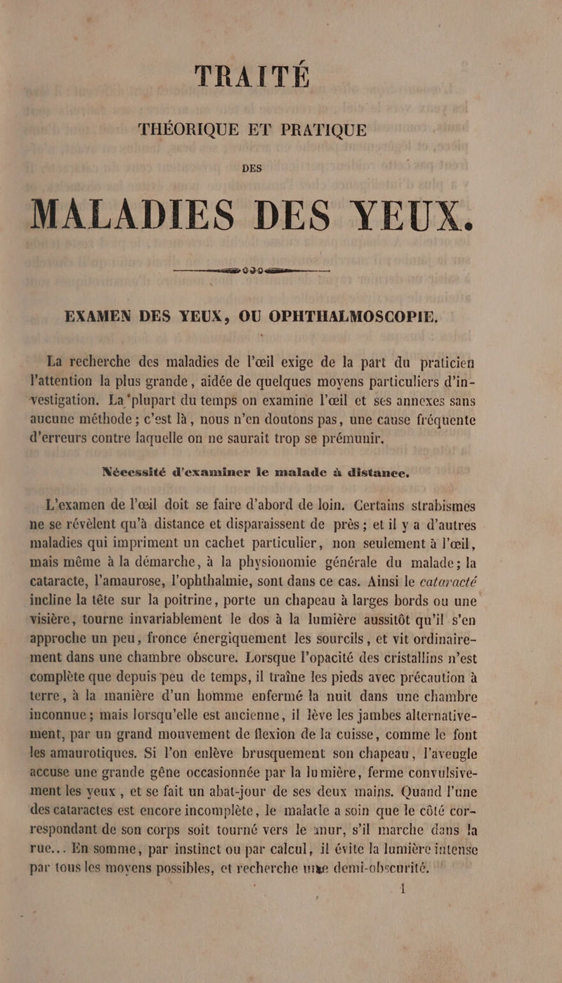 THÉORIQUE ET PRATIQUE DES MALADIES DES YEUX. sais © à © ss EXAMEN DES YEUX, OU OPHTHALMOSCOPIE. La recherche des maladies de l’œil exige de la part du praticien l'attention la plus grande , aidée de quelques moyens particuliers d’in- vestigation. La ‘plupart du temps on examine l'œil et ses annexes sans aucune méthode ; c’est là, nous n’en doutons pas, une cause fréquente d'erreurs contre laquelle on ne saurait trop se prémunir. Nécessité d'examiner le malade à distance. L'examen de l'œil doit se faire d’abord de loin. Certains strabismes ne se révèlent qu'à distance et disparaissent de près ; et il y a d’autres maladies qui impriment un cachet particulier, non seulement à l'œil, mais même à la démarche, à la physionomie générale du malade; la cataracte, l’amaurose, l’ophthalmie, sont dans ce cas. Ainsi le cataracté incline la tête sur la poitrine, porte un chapeau à larges bords ou une visière, tourne invariablement le dos à la lumière aussitôt qu'il s'en approche un peu, fronce énergiquement les sourcils, et vit ordinaire- ment dans une chambre obscure. Lorsque l’opacité des cristallins n’est complète que depuis peu de temps, il traîne les pieds avec précaution à terre, à la manière d’un homme enfermé la nuit dans une chambre inconnue ; mais lorsqu'elle est ancienne, il lève les jambes alternative- ment, par un grand mouvement de flexion de la cuisse, comme le font les amaurotiques. Si l’on enlève brusquement son chapeau, l'aveugle accuse une grande gêne occasionnée par la lumière, ferme convulsive- ment les yeux , et se fait un abat-jour de ses deux mains. Quand l’une des cataractes est encore incomplète, le malacle a soin que le côté cor- respondant de son corps soit tourné vers le mur, s’il marche dans !a rue... En somme, par instinct ou par calcul, il évite la lumière intense par tous les movens possibles, et recherche mixe demi-obscurité. Î