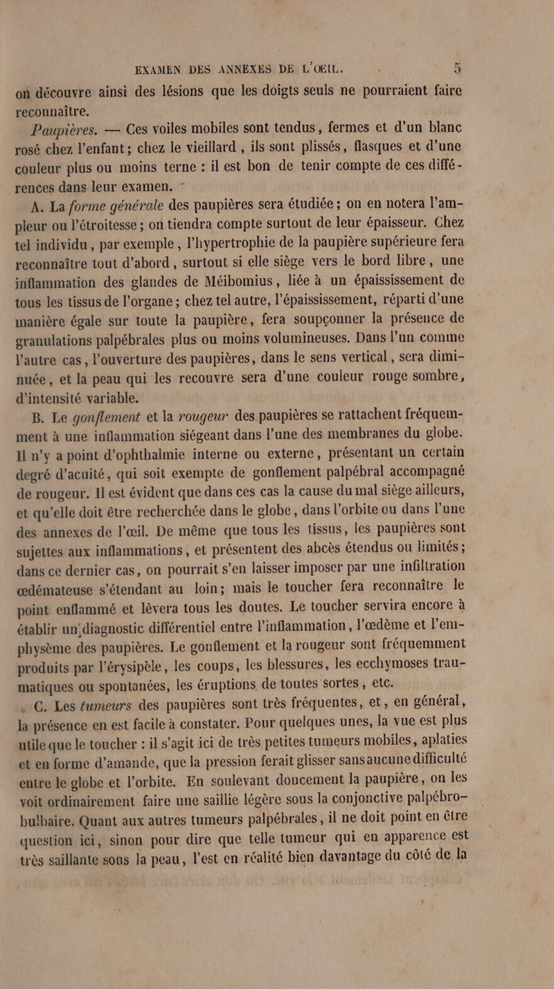 où découvre ainsi des lésions que les doigts seuls ne pourraient faire reconnaître. Paupières. — Ces voiles mobiles sont tendus, fermes et d'un blanc rosé chez l'enfant ; chez le vieillard , ils sont plissés, flasques et d’une couleur plus ou moins terne : il est bon de tenir compte de ces diffé- rences dans leur éxamen. : A. La forme générale des paupières sera étudiée ; on en notera l'am- pleur ou l'étroitesse ; on tiendra compte surtout de leur épaisseur. Chez tel individu , par exemple , l’hypertrophie de la paupière supérieure fera reconnaître tout d’abord , surtout si elle siège vers le bord libre, une inflammation des glandes de Méibomius, liée à un épaississement de tous les tissus de l’organe ; chez tel autre, l’épaississement, réparti d’une manière égale sur toute la paupière, fera soupçonner la présence de granulations palpébrales plus ou moins volumineuses. Dans l’un comme l’autre cas, l’ouverture des paupières, dans le sens vertical, sera dimi- nuée , et la peau qui les recouvre sera d’une couieur rouge sombre, d'intensité variable. B. Le gon/flement et la rougeur des paupières se rattachent fréquem- ment à une inflammation siégeant dans l’une des membranes du globe. Il n’y a point d’ophthalmie interne ou externe, présentant un certain degré d’acuité, qui soit exempte de gonflement palpébral accompagné de rougeur. 1l est évident que dans ces cas la cause du mal siège ailleurs, et qu’elle doit être recherchée dans le globe, dans l'orbite ou dans l'une des annexes de l'œil. De même que tous les tissus, les paupières sont sujettes aux inflammations , et présentent des abcès étendus ou limités ; dans ce dernier cas, on pourrait s’en laisser imposer par une infiltration œdémateuse s'étendant au loin; mais le toucher fera reconnaître Île point enflammé et lèvera tous les doutes. Le toucher servira encore à établir un,diagnostic différentiel entre l’inflammation, l’œdème et l’em- physème des paupières. Le gonflement et la rougeur sont fréquemment produits par l’érysipèle, les coups, les blessures, les ecchymoses trau- matiques ou spontanées, les éruptions de toutes sortes , etc. . G. Les tumeurs des paupières sont très fréquentes, et, en général, la présence en est facile à constater. Pour quelques unes, la vue est plus utile que le toucher : il s’agit ici de très petites tumeurs mobiles, aplaties et en forme d'amande, que la pression ferait glisser sansaucune difficulté entre le globe et l'orbite. En soulevant doucement la paupière, on les voit ordinairement faire une saillie légère sous la conjonctive palpébro- bulbaire. Quant aux autres tumeurs palpébrales, il ne doit point en être question ici, sinon pour dire que telle tumeur qui en apparence est très saillante sons la peau, l'est en réalité bien davantage du côté de la