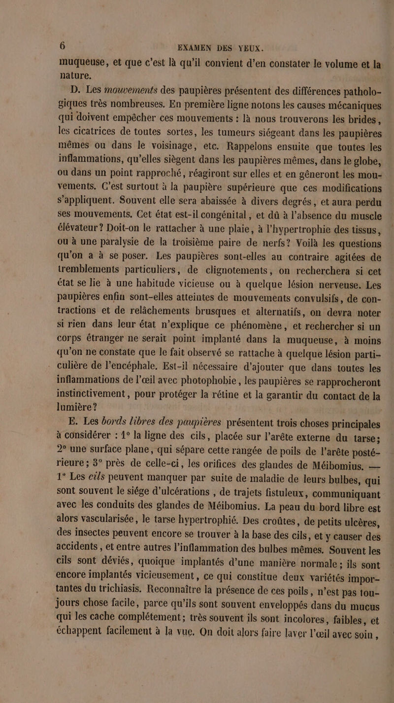 muqueuse, et que c'est là qu’il convient d’en constater le volume et la nature. D. Les mouvements des paupières présentent des différences patholo- giques très nombreuses. En première ligne notons les causes mécaniques qui doivent empêcher ces mouvements : là nous trouverons les brides, les cicatrices de toutes sortes, les tumeurs siégeant dans les paupières mêmes ou dans le voisinage, etc. Rappelons ensuite que toutes les inflammations, qu’elles siègent dans les paupières mêmes, dans le globe, ou dans un point rapproché, réagiront sur elles et en gêneront les mou- vements. C’est surtout à la paupière supérieure que ces modifications s'appliquent. Souvent elle sera abaissée à divers degrés, et aura perdu ses mouvements. Cet état est-il congénital , et dû à l'absence du muscle élévateur ? Doit-on le rattacher à une plaie, à l’hypertrophie des tissus , ou à une paralysie de la troisième paire de nerfs? Voilà les questions qu'on à à se poser. Les paupières sont-elles au contraire agitées de tremblements particuliers, de clignotements, on recherchera si cet état se lie à une habitude vicieuse ou à quelque lésion nerveuse. Les paupières enfin sont-elles atteintes de mouvements convulsifs, de con- tractions et de relâchements brusques et alternatifs, on devra noter si rien dans leur état n’explique ce phénomène, et rechercher si un corps étranger ne serait point implanté dans la muqueuse, à moins qu’on ne constate que le fait observé se rattache à quelque lésion parti- culière de l'encéphale. Est-il nécessaire d'ajouter que dans toutes les inflammations de l'œil avec photophobie, les paupières se rapprocheront instinctivement, pour protéger la rétine et la garantir du contact de la lumière ? E. Les bords libres des paupières présentent trois choses principales à considérer : 1° la ligne des cils, placée sur l’arête externe du tarse:; 2° une surface plane , qui sépare cette rangée de poils de l’arête posté- rieure ; 3° près de celle-ci, les orifices des glandes de Méibomius. — 1° Les cils peuvent manquer par suite de maladie de leurs bulbes, qui sont souvent le siége d’ulcérations , de trajets fistuleux, communiquant avec les conduits des glandes de Méibomius. La peau du bord libre est alors vascularisée, le tarse hypertrophié. Des croûtes, de petits ulcères, des insectes peuvent encore se trouver à la base des cils, et y causer des accidents , et entre autres l’inflammation des bulbes mêmes. Souvent les cils sont déviés, quoique implantés d’une manière normale ; ils sont encore implantés vicieusement, ce qui constitue deux variétés impor- tantes du trichiasis. Reconnaître la présence de ces poils, n’est pas tou- jours chose facile, parce qu'ils sont souvent enveloppés dans du mucus qui les cache complétement; très souvent ils sont incolores, faibles, et échappent facilement à la vue, On doit alors faire laver l’œil avec soin ,