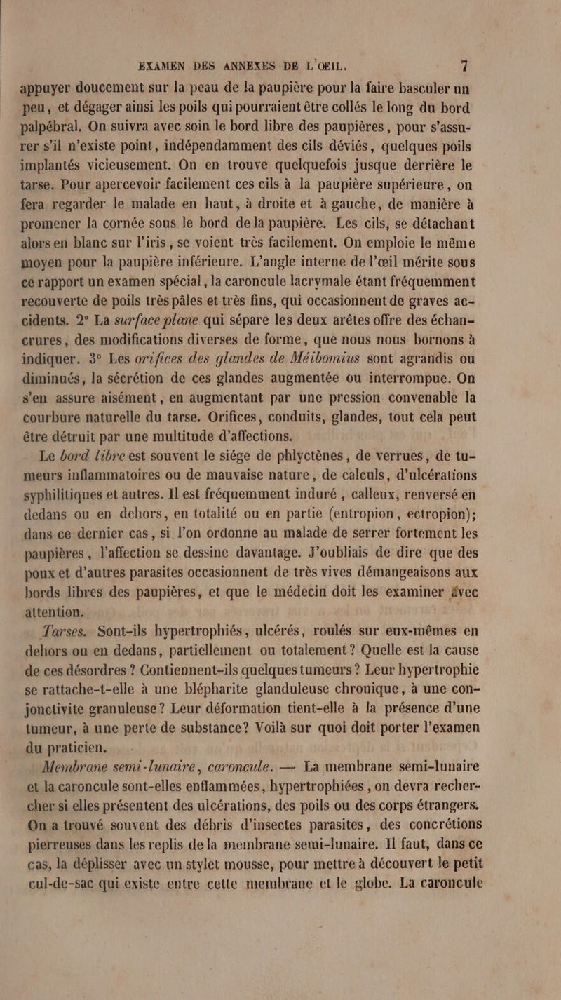 appuyer doucement sur la peau de la paupière pour la faire basculer un peu, et dégager ainsi les poils qui pourraient être collés le long du bord palpébral. On suivra avec soin le bord libre des paupières, pour s’assu- rer s’il n’existe point, indépendamment des cils déviés, quelques poils implantés vicieusement. On en trouve quelquefois jusque derrière le tarse. Pour apercevoir facilement ces cils à la paupière supérieure, on fera regarder le malade en haut, à droite et à gauche, de manière à promener la cornée sous le bord de la paupière. Les cils, se détachant alors en blanc sur l'iris , se voient très facilement. On emploie le même moyen pour la paupière inférieure. L’angle interne de l’œil mérite sous ce rapport un examen spécial, la caroncule lacrymale étant fréquemment recouverte de poils très pâles et très fins, qui occasionnent de graves ac- cidents. 2° La surface plane qui sépare les deux arêtes offre des échan- crures, des modifications diverses de forme, que nous nous bornons à indiquer. 3° Les orifices des glandes de Méibomius sont agrandis ou diminués, la sécrétion de ces glandes augmentée ou interrompue. On s'en assure aisément , en augmentant par une pression convenable la courbure naturelle du tarse. Orifices, conduits, glandes, tout cela peut être détruit par une multitude d’affections. Le bord libre est souvent le siége de phlyctènes, de verrues, de tu- meurs inflammatoires ou de mauvaise nature, de calculs, d’ulcérations syphilitiques et autres. Il est fréquemment induré , calleux, renversé en dedans ou en dehors, en totalité ou en partie (entropion, ectropion); dans ce dernier cas, si l’on ordonne au malade de serrer fortement les paupières , affection se dessine davantage. J’oubliais de dire que des poux et d’autres parasites occasionnent de très vives démangeaisons aux bords libres des paupières, et que le médecin doit les examiner ä&amp;vec attention. Tarses. Sont-ils hypertrophiés, ulcérés, roulés sur eux-mêmes en dehors ou en dedans, partiellement ou totalement ? Quelle est la cause de ces désordres ? Contiennent-ils quelques tumeurs ? Leur hypertrophie se rattache-t-elle à une blépharite glanduleuse chronique, à une con- jonctivite granuleuse ? Leur déformation tient-elle à la présence d’une tumeur, à une perte de substance? Voilà sur quoi doit porter l'examen du praticien. Membrane semi-lunaire, caroncule. — Ea membrane semi-lunaire et la caroncule sont-elles enflammées, hypertrophiées , on devra recher- cher si elles présentent des ulcérations, des poils ou des corps étrangers. On a trouvé souvent des débris d’insectes parasites, des concrétions pierreuses dans les replis de la membrane semi-lunaire. Il faut, dans ce cas, la déplisser avec un stylet mousse, pour mettre à découvert le petit cul-de-sac qui existe entre cette membrane et le globe. La caroncule