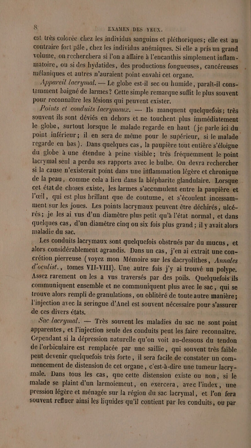 est très colorée chez les individus sanguins et pléthoriques; elle est au contraire fort pâle, chez les individus anémiques. Si elle a pris un grand volume, on recherchera si l’on a affaire à l’encanthis simplement inflam - matoire, ou si des hydatides, des productions fongueuses, cancéreuses mélaniques et autres n'auraient point envahi cet organe. Appareil lacrymal. — Le globe est-il sec ou humide, paraît-il cons- tamment baigné de larmes? Cette simple remarque suffit le plus souvent pour reconnaître les lésions qui peuvent exister. | Points el conduits lacrymaux. — Ts manquent quelquefois ; très souvent ils sont déviés en dehors et ne touchent plus immédiatement le globe, surtout lorsque le malade regarde en haut (je parle ici du point inférieur; il en sera de même pour le supérieur, si le malade regarde en bas). Dans quelques cas, la paupière tout entière s'éloigne du globe à une étendue à peine visible; très fréquemment le point lacrymal seul a perdu ses rapports avec le bulbe. On devra rechercher si la cause n’existerait point dans une inflammation légère et chronique de là peau, comme cela a lieu dans la blépharite glandulaire. Lorsque cet état de choses existe, les larmes s'accumulent entre la paupière et l'œil, qui est plus brillant que de coutume, et s’écoulent incessam- ment sur les joues. Les points lacrymaux peuvent être déchirés, ulcé- rés; je les ai vus d’un diamètre plus petit qu’à l’état normal, et dans quelques cas, d’un diamètre cinq ou six fois plus grand ; il y avait alors maladie du sac. Les conduits lacrymaux sont quelquefois obstrués par du mucus, et alors considérablement agrandis. Dans un cas, j'en ai extrait une con- crétion pierreuse (voyez mon Mémoire sur les dacryolithes, Annales d'oculist., tomes VII-VIIT). Une autre fois j'y ai trouvé un polype. Assez rarement on les a vus traversés par des poils. Quelquefois’ils communiquent ensemble et ne communiquent plus avec le sac, qui se trouve alors rempli de granulations, ou oblitéré de toute autre manière ; l'injection avec la seringue d’Anel est souvent nécessaire pour s’assurer de ces divers états. Sac lacrymal. — Très souvent les maladies du sac ne sont point apparentes, et l'injection seule des conduits peut les faire reconnaître. Cependant si la dépression naturelle qu’on voit au-dessous du tendon de l’orbiculaire est remplacée par une saillie, qui souvent très faible peut devenir quelquefois très forte, il sera facile de constater un com- mencement de distension de cet organe, c’est-à-dire une tumeur lacry- male. Dans tous les cas, que cette distension existe ou non, si le malade se plaint d’un larmoiemeut, on exercera, avec l'index , une pression légère et ménagée sur la région du sac lacrymal, et l’on fera souvent refluer ainsi les liquides qu'il contient par les conduits, ou par