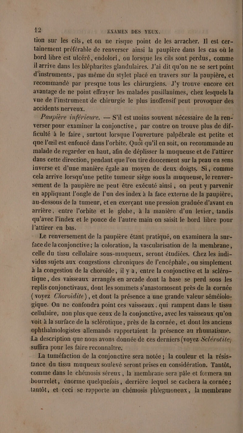 tion sur les cils, et on ne risque point de les arracher. Il est cer- tainement préférable de renverser ainsi la paupière dans les cas où le bord libre est ulcéré, endolori, ou lorsque les cils sont perdus, comme il arrive dans les blépharites glandulaires. J’ai dit qu’on ne se sert point d'instruments, pas même du stylet placé en travers sur la paupière, et recommandé par presque tous les chirurgiens. J’y trouve encore cet avantage de ne point effrayer les malades pusillanimes, chez lesquels la vue de l'instrument de chirurgie le plus inoffensif peut provoquer des accidents nerveux. Paupière inférieure. — S'il est moins souvent nécessaire de la ren- verser pour examiner la conjonctive, par contre on trouve plus de dif- ficulté à le faire, surtout lorsque l'ouverture palpébrale est petite et que l’œil est enfoncé dans l'orbite. Quoi qu’il en soit, on recommande au malade de regarder en haut, afin de déplisser la muqueuse et de l’attirer dans cette direction, pendant que l’on tire doucement sur la peau en sens inverse et d’une manière égale au moyen de deux doigts. Si, comme cela arrive lorsqu'une petite tumeur siège sous la muqueuse, le renver- sement de la paupière ne peut être exécuté ainsi, on peut y parvenir en appliquant l’ongle de l’un des index à la face externe de la paupière, au-dessous de la tumeur, et en exerçant une pression graduée d'avant en arrière, entre l'orbite et le globe, à la manière d’un levier, tandis qu'avec l'index et le pouce de l’autre main on saisit le bord libre pour l’attirer en bas. | Le renversement de la paupière étant pratiqué, on examinera la sur- face de la conjonctive; la coloration, la vascularisation de la membrane, celle du tissu cellulaire sous-muqueux, seront étudiées. Chez les indi- vidus sujets aux congestions chroniques de l’encéphale, ou simplement à la congestion de la choroïde, il y a, entre la conjonctive et la scléro- tique , des vaisseaux arrangés en arcade dont la base se perd sous les replis conjonctivaux, dont les sommets s’anastomosent près de la cornée (voyez Choroidite) , et dont la présence a une grande valeur séméiolo- gique. On ne confondra point ces vaisseaux, qui rampent dans le tissu cellulaire, non plus que ceux de la conjonctive, avec les vaisseaux qu’on voit à la surface de la sclérotique, près de la cornée, et dont les anciens ophthalmologistes allemands rapportaient la présence au rhumatisme. La description que nous avons donnée de ces derniers (voyez Sclérotite) ‘suffira pour les faire reconnaître. La tuméfaction de la conjonctive sera notée ; la couleur et la résis- tance du tissu muqueux soulevé seront prises en considération. Tantôt, comme dans le chémosis séreux , la membrane sera pâle et formera un bourrelet, énorme quelquefois, derrière lequel se cachera la cornée; tantôt, et ceci se rapporte au chémosis phlegmoneux, la membrane