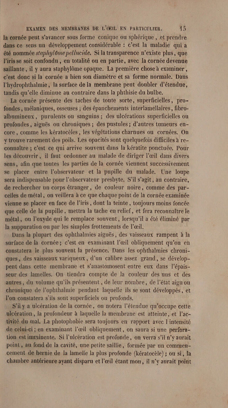 la cornée peut s’avancer sous forme conique ou sphérique , et prendre dans ce sens un développement considérable : c’est la maladie qui a _ été nommée sfaphylôme pellucide. Si la transparence n’existe plus, que l'iris se soit confondu, en totalité ou en partie, avec la cornée devenue saillante , il y aura staphylôme opaque. La première chose à examiner, c'est donc si la cornée a bien son diamètre et sa forme normale. Dans l'hydrophthalmie, la surface de la membrane peut doubler d'étendue, tandis qu’elle diminue au contraire dans la phthisie du bulbe. La cornée présente des taches de toute sorte, superficielles, pro- fondes, mélaniques, osseuses ; des épanchements interlamellaires, fibro- albumineux, purulents ou sanguins ; des ulcérations superficielles ou profondes , aiguës ou chroniques ; des pustules ; d’autres tumeurs en- core, comme les kératocèles, les végétations charnues ou cornées. On y trouve rarement des poils. Les opacités sont quelquefois difficiles à re- connaître ; c’est ce qui arrive souvent dans la kératite ponctuée. Pour les découvrir, il faut ordonner au malade de diriger l’œil dans divers sens, afin que toutes les parties de la cornée viennent successivement se placer entre l'observateur et la pupille du malade. Une loupe sera indispensable pour l’observateur presbyte. S'il s’agit, au contraire, de rechercher un corps étranger, de couleur noire, comme des par- celles de métal, on veillera à ce que chaque point de la cornée examinée vienne se placer en face de l'iris, dont la teinte , toujours moins foncée que celle de la pupille, mettra la tache en relief, et fera reconnaître le métal, ou l’oxyde qui le remplace souvent, lorsqu'il a été éliminé par la suppuration ou par les simples frottements de l'œil. Dans la plupart des ophthalmies aiguës, des vaisseaux rampent à la surface de là cornée; c’est en examinant l'œil obliquement qu’on en constatera le plus souvent la présence. Dans les ophthalmies chroni- ques, des vaisseaux variqueux , d’un calibre assez grand, se dévelop- pent dans cette membrane et s’anastomosent entre eux dans l’épais- seur des lamelles. On tiendra compte de la couleur des uns et des autres, du volume qu'ils présentent , de leur nombre, de l’état aigu ou chronique de l’ophthalmie pendant laquelle ils se sont développés, et l’on constatera s'ils sont superficiels ou profonds. S'ily a uicération de la cornée, on notera l'étendue qu’occupe cette ulcération , la profondeur à laquelle la membrane est atteinte, et l’ac- tivité du mal. La photophobie sera toujours en rapport avec I intensité de celui-ci ; en examinant l'œil obliquement, on saura si une perfora- tion est imminente. Si l’ulcération est profonde, on verra s’il n’y aurait point, au fond de la cavité, une petite saillie, formée par un commen- cement de hernie de la lamelle la plus profonde (kératocèle) ; ou si, la chambre antérieure ayant disparu et l'œil étant mou, il n’y aurait point