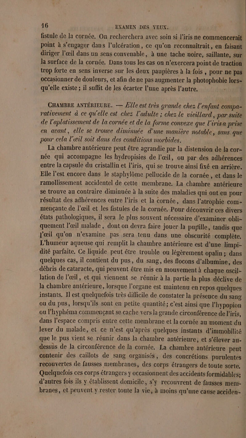 fistule de la cornée. On recherchera avec soin si l'iris ne commencerait point à s'engager dans l’ulcération, ce qu’on reconnaîtrait, en faisant diriger l’œil dans un sens convenable, à une tache noire, saillante, sur la surface de la cornée. Dans tous les cas on n’exercera point de traction trop forte en sens inverse sur les deux paupières à la fois, pour ne pas occasionner de douleurs, et afin de ne pas augmenter la photophobie lors- qu'elle existe ; il suffit de les écarter l’une après l’autre. CHAMBRE ANTÉRIEURE. — Z le est très grande chez l'enfant compa- rativement à ce qu'elle est chez l'adulte ; chez le vieillard, par suite _de l'aplatissement de la cornée et de la forme convexe que l'irisa prise pour cela l'œil soit dans des conditions morbides. La chambre antérieure peut être agrandie par la distension de la cor- née qui accompagne les hydropisies de l’œil, ou par des adhérences entre la capsule du cristallin et l'iris, qui se trouve ainsi fixé en arrière. Elle l'est encore dans le staphylôme pellucide de la cornée , et dans le ramollissement accidentel de cette membrane. La chambre antérieure se trouve au contraire diminuée à la suite des maladies qui ont eu pour résultat des adhérences entre l'iris et la cornée, dans l’atrophie com- mençante de l'œil et les fistules de la cornée. Pour découvrir ces divers états pathologiques, il sera le plus souvent nécessaire d'examiner obli- quement l’œil malade, dont on devra faire jouer la pupille, tandis que l'œil qu'on n'examine pas sera tenu dans une obscurité complète. L'humeur aqueuse qui remplit la chambre antérieure est d’une limpi- dité parfaite. Ce liquide peut être trouble ou légèrement opalin ; dans quelques cas, il contient du pus, du sang, des flocons d’albumine, des débris de cataracte, qui peuvent être mis en mouvement à chaque oscil- lation de l'œil, et qui viennent se réunir à la partie la plus déclive de Ja chambre antérieure, lorsque l'organe est maintenu en repos quelques instants. Il est quelquefois très difficile de constater la présence du sang ou du pus, lorsqu'ils sont en petite quantité; c’est ainsi que l’hypopion ou l’'hyphéma commençant se cache vers la grande circonférence de l'iris, dans l’espace compris entre cette membrane et la cornée au moment du lever du malade, et ce n’est qu'après quelques instants d’immobilité que le pus vient se réunir dans la chambre antérieure, et s'élever au- dessus de la circonférence de la cornée. La chambre antérieure peut contenir des caillots de sang organisés, des concrétions purulentes recouvertes de fausses membranes, des corps étrangers de toute sorte. Quelquefois ces corps étrangers y occasionnent des accidents formidables: d’autres fois ils y établissent domicile, s’y recouvrent de fausses mem- branes, ct peuvent y rester toute la vie, à moins qu’une cause acciden-