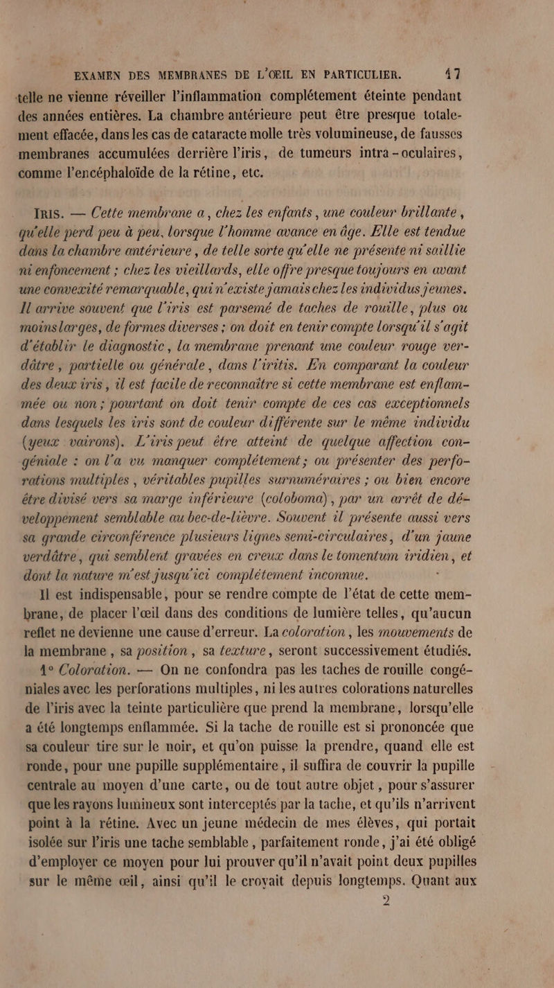 telle ne vienne réveiller l’inflammation complétement éteinte pendant des années entières. La chambre antérieure peut être presque totale- ment effacée, dans les cas de cataracte molle très volaumineuse, de fausses membranes accumulées derrière l'iris, de tumeurs intra -oculaires, comme l’encéphaloïde de la rétine, etc. Iris. — Cette membrane a, chez les enfants , une couleur brillante , qu'elle perd peu à peu. lorsque l’homme avance en âge. Elle est tendue dans la chambre antérieure , de telle sorte qu'elle ne présente nt saillie ni enfoncement ; chez les vieillards, elle offre presque toujours en avant une convexité remarquable, qui n'existe jamais chez les individus jeunes. Il arrive souvent que l'iris est parsemé de taches de rouille, plus ou moins larges, de formes diverses ; on doit en tenir compte lorsqu'il s'agit d'établir le diagnostic, la membrane prenant une couleur rouge ver- dâtre ; partielle ou générale, dans l'iritis. En comparant la couleur des deux iris, il est facile de reconnaître st cette membrane est enflam- mée où non; pourtant on doit tenir compte de ces cas exceptionnels dans lesquels les iris sont de couleur différente sur le même individu (yeux vairons). L'iris peut être atteint de quelque affection con- géniale : on l’a vu manquer complétement; ou présenter des perfo- rations multiples , véritables pupilles surnuméraires ; ou bien encore être divisé vers sa marge inférieure (coloboma), par un arrêt de dé- veloppement semblable au bec-de-lièvre. Souvent il présente aussi vers sa grande circonférence plusieurs lignes semi-circulaires, d'un jaune verdätre, qui semblent gravées en creux dans le tomentum tridien, et dont la nature m'est jusqu'ici complétement inconnue. Il est indispensable, pour se rendre compte de l’état de cette mem- brane, de placer l'œil dans des conditions de lumière telles, qu'aucun reflet ne devienne une cause d'erreur. La coloration , les mouvements de la membrane , sa position, sa exture, seront successivement étudiés. 4° Coloration. — On ne confondra pas les taches de rouille congé- niales avec les perforations multiples, ni les autres colorations naturelles de l'iris avec la teinte particulière que prend la membrane, lorsqu'elle a été longtemps enflammée. Si la tache de rouille est si prononcée que sa couleur tire sur le noir, et qu’on puisse la prendre, quand elle est ronde, pour une pupille supplémentaire , il suffira de couvrir la pupille centrale au moyen d’une carte, ou de tout autre objet, pour s’assurer que les rayons lumineux sont interceptés par la tache, et qu’ils n'arrivent point à la rétine. Avec un jeune médecin de mes élèves, qui portait isolée sur l'iris une tache semblable , parfaitement ronde, j'ai été obligé d'employer ce moyen pour lui prouver qu’il n’avait point deux pupilles sur le même œil, ainsi qu’il le croyait depuis longtemps. Quant aux 2