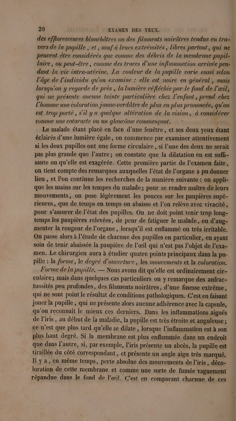 des efflorescences blanchâtres ou des filaments noirâtres tendus en tra- vers de la pupille , et, sauf à leurs extrémités, libres partout, qui ne peuvent être considérés que comme des débris de la membrane pupil- laire, ou peut-être, comme des traces d'une inflammation arrivée pen: dant la vie intra-utérine. La couleur de la pupille varie aussi selon l'âge de l'individu qu'on examine : elle est noire en général , mais lorsqu'on y regarde de près , La lumière réfléchie par le fond de l'œil, qui ne présente aucune teinte particulière chez l'enfant, prend chez l’homme une coloration jaune-verdätre de plus en plus prononcée, qu'on est trop porté, S'il y a quelque altération de la vision, à considérer comme une cataracte ou un glaucüme commençant. Le malade étant placé en face d’une fenêtre, et ses deux yeux étant éclairés d’une lumière égale, on commence par examiner attentivement si les deux pupilles ont une forme circulaire , si l’une des deux ne serait pas plus grande que l’autre; on constate que la dilatation en est suffi- sante ou qu'elle est exagérée. Cette première partie de l'examen faite, on tient compte des remarques auxquelles l’état de l’organe a pu donner lieu , et l'on continue les recherches de la manière suivante : on appli- que les mains sur les tempes du malade; pour se rendre maître de leurs mouvements, on pose légèrement les pouces sur les paupières supé- rieures, que de temps en temps on abaisse et l’on relève avec vivacité, pour s'assurer de l’état des pupilles. On ne doit point tenir trop long- temps les paupières relevées, de peur de fatiguer le malade, ou d’aug- menter la rougeur de l'organe, lorsqu'il est enflammé ou très irritable. On passe alors à l'étude de chacune des pupilles en particulier, en ayant soin de tenir abaissée la paupière de l'œil qui n’est pas l’objet de l’exa- men. Le chirurgien aura à étudier quatre points principaux dans la pu- pille : la forme, le degré d'ouverture , les mouvements et la coloration. Forme de la pupille. — Nous avons dit qu’elle est ordinairement cir- culaire; mais dans quelques cas particuliers on y remarque des anfrac- tuosités peu profondes, des filaments noirâtres, d’une finesse extrême, qui ne sont point le résultat de conditions pathologiques. C’est en faisant jouer la pupille , qui ne présente alors aucune adhérence avec la capsule, qu'on reconnaît le mieux ces derniers. Dans les inflammations aiguës de l'iris, au début de la maladie, la pupille est très étroite. et anguleuse ; ce n’est que plus tard qu’elle se dilate , lorsque l’inflammation est à son plus haut degré. Si la membrane est plus enflammée dans un endroit que dans l’autre, si, par exemple, l'iris présente un abcès, la pupille est tiraillée du côté correspondant, et présente un angle aigu très marqué. Il ya, cn même temps, perte absolue des mouvements de l'iris, déco- loration de cette membrane et comine une sorte de fumée vaguement répandue dans le fond de l'œil. C’est en comparant chacune de ces {