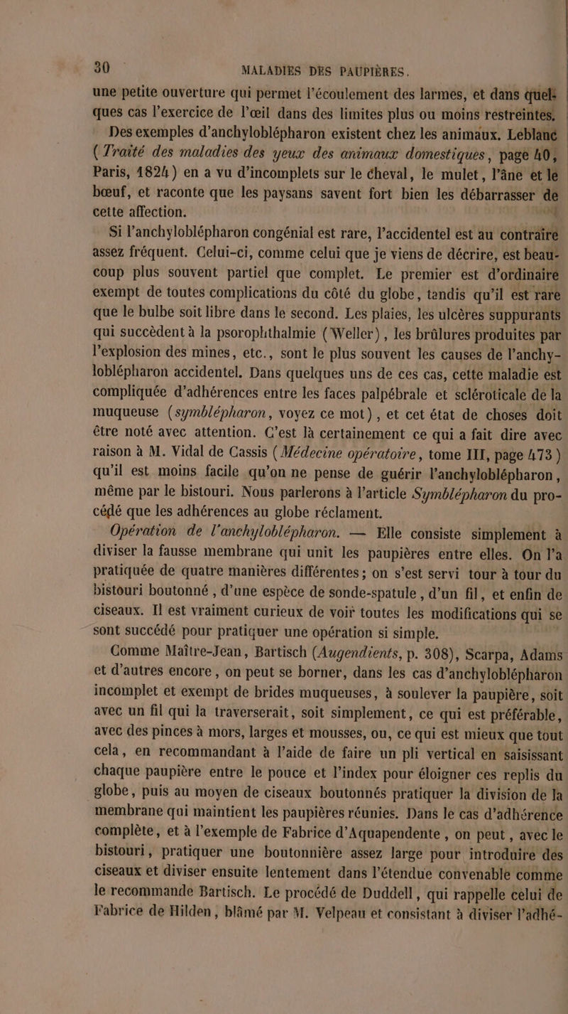 une petite ouverture qui permet l’écoulement des larmes, et dans quels ques cas l'exercice de l'œil dans des limites plus ou moins restreintes Des exemples d’anchyloblépharon existent chez les animaux. Leblanc | (Traité des maladies des yeux des animaux domestiques, page 40, Paris, 1824) en a vu d’incomplets sur le cheval, le mulet, l’âne et le bœuf, et raconte que les paysans savent fort bien les débarrasser de cette affection. 4 Si l’anchyloblépharon congénial est rare, l’accidentel est au contraire assez fréquent. Celui-ci, comme celui que je viens de décrire, est beau: coup plus souvent partiel que complet. Le premier est d’ordinairé exempt de toutes complications du côté du globe, tandis qu’il est rare que le bulbe soit libre dans le second. Les plaies, les ulcères suppurants qui succèdent à la psorophthalmie ( Weller), les brûlures produites par l'explosion des mines, etc., sont le plus souvent les causes de l’anchy- loblépharon accidentel. Dans quelques uns de ces cas, cette maladie est compliquée d’adhérences entre les faces palpébrale et scléroticale de la muqueuse (symblépharon, voyez ce mot), et cet état de choses doit être noté avec attention. C’est là certainement ce qui a fait dire avec raison à M. Vidal de Cassis (Médecine opératoire , tome IF, page L73) qu’il est moins facile qu’on ne pense de guérir l’anchyloblépharon, même par le bistouri. Nous parlerons à l’article Symblépharon du pro- cédé que les adhérences au globe réclament. Opération de lanchyloblépharon. — Elle consiste simplement à diviser la fausse membrane qui unit les paupières entre elles. On l’a pratiquée de quatre manières différentes ; on s’est servi tour à tour du bistouri boutonné , d’une espèce de sonde-spatule , d’un fil, et enfin de ciseaux. Il est vraiment curieux de voir toutes les bdifédiiis qui se sont succédé pour pratiquer une opération si simple. Gomme Maître-Jean, Bartisch (Augendients, p. 308), Scarpa, Adams et d’autres encore , on peut se borner, dans les cas d’anchyloblépharon incomplet et exempt de brides muqueuses, à soulever la paupière, soit avec un fil qui la traverserait, soit simplement, ce qui est préférable, avec des pinces à mors, larges et mousses, ou, ce qui est mieux que tout cela, en recommandant à l’aide de faire un pli vertical en saisissant chaque paupière entre le pouce et l'index pour éloigner ces replis du globe, puis au moyen de ciseaux boutonnés pratiquer la division de Ja membrane qui maintient les paupières réunies. Dans le cas d’adhérence complète, et à l'exemple de Fabrice d’Aquapendente , on peut , avec le bistouri, pratiquer une boutonnière assez large pour introduire des ciseaux et diviser ensuite lentement dans l’étendue convenable comme le recommande Bartisch. Le procédé de Duddell, qui rappelle celui