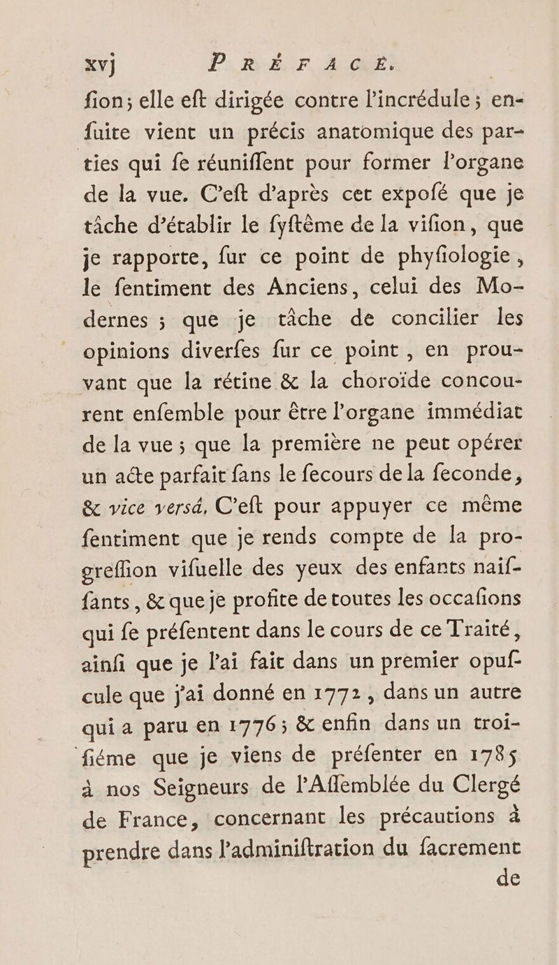 xv} Ps, Pÿ-ÉN °F, AUGRES fion; elle eft dirigée contre l'incrédule ; en- fuite vient un précis anatomique des par- ties qui fe réuniflent pour former l’organe de la vue. C’eft d’après cet expofé que je tâche d’établir le fyftème de la vifion, que je rapporte, fur ce point de phyfiologie, le fentiment des Anciens, celui des Mo- dernes ; que je tâche de concilier les opinions diverfes fur ce point , en prou- vant que la rétine &amp; la choroïde concou- rent enfemble pour être l'organe immédiat de la vue ; que la première ne peut opérer un acte parfait fans le fecours de la feconde, &amp; vice versd, C’eft pour appuyer ce même fentiment que je rends compte de [a pro- grefion vifuelle des yeux des enfants naif- fants, &amp; que je profite de toutes les occafions qui fe préfentent dans le cours de ce Traité, ainf que je l'ai fait dans un premier opuf- cule que j'ai donné en 1772, dans un autre qui a paru en 1776; &amp; enfin dans un troi- fiéme que je viens de préfenter en 178$ à nos Seigneurs de l'Afflemblée du Clergé de France, concernant les précautions à prendre dans Padminiftration du facrement de