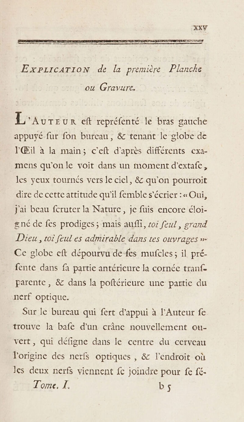 OU Gravure. L AUTEUR eft repréfenté le bras gauche appuyé fut fon bureau, &amp; tenant le globe de PŒil à la main; c’eft d'après différents cxa- mens qu'onle voit dans un moment d’extafc, les yeux tournés vers le ciel, &amp; qu’on pourroit dire de cctteattitude qu’il femble s'écrier : « Oui, J'ai beau fcruter la Nature, je fuis encore éloi- gnc de fes prodiges ; mais au, oi feul, grand Dieu , toi feul es admirable dans tes ouvrages » Ce globe eft dépourvu de fes mufcles; il pré- fente dans fa partie antérieure la cornée tranf- parente, &amp; dans la poftérieure une partie du nerf optique. Sur le bureau qui fert d'appui à l'Auteur fe trouve la bafe d’un crâne nouvellement ou- vert, qui défigne dans le centre du cerveau l'origine des nerfs optiques , &amp; l'endroit où Jes deux nerfs viennent fe joindre pour fe fc- Tome, Z. bs