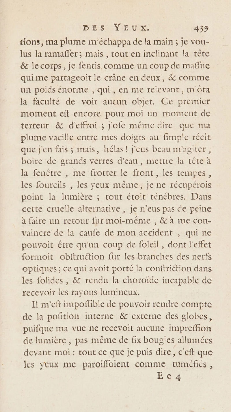 tions, ma plume m'échappa de la main; je vou- lus la ramaffer; mais , tout en inclinant la tête &amp; le corps, Je fentis comme un coup de maflue qui me partagcoît le crâne en deux, &amp; comme un poids énorme , qui, en me relevant, m'ôta la faculté de voir aucun objet. Ce premier moment eft encore pour moi un moment de terreur &amp; d’effroi ; j'ofe même dire que ma plume vacille entre mes doigts au fimp'e récit que j'en fais ; mais, hélas! J'eus beau m'agiter, boire de grands verres d’eau, mettre la tête à la fenêtre , me frotter le front, les tempes, les fourcils , les yeux même, je ne récupérois point la lumière ; tout Ctoit ténébres. Dans cette cruelle alternative, Je n'eus pas ce peine à faire un retour fur moi-même , &amp; à me con- vaincre de la caufe de mon accident , qui ne pouvoit être qu'un coup de foleil, dont l'effet formoit obftruétion fur les branches des nerfs optiques ; ce qui avoit porté la conftriétion dans les folides , &amp; rendu la choroïde incapable de recevoir les rayons lumineux. Ii m’eft impoñlible de pouvoir rendre compte de la pofition interne &amp; externe des globes, puifque ma vue ne recevoit aucune impreflion de lumière , pas mème de fix bougies allumées devant moi : tout ce que Je puis dire, c’eft que les yeux me paroifloient comme tuméfiés , E°c'4