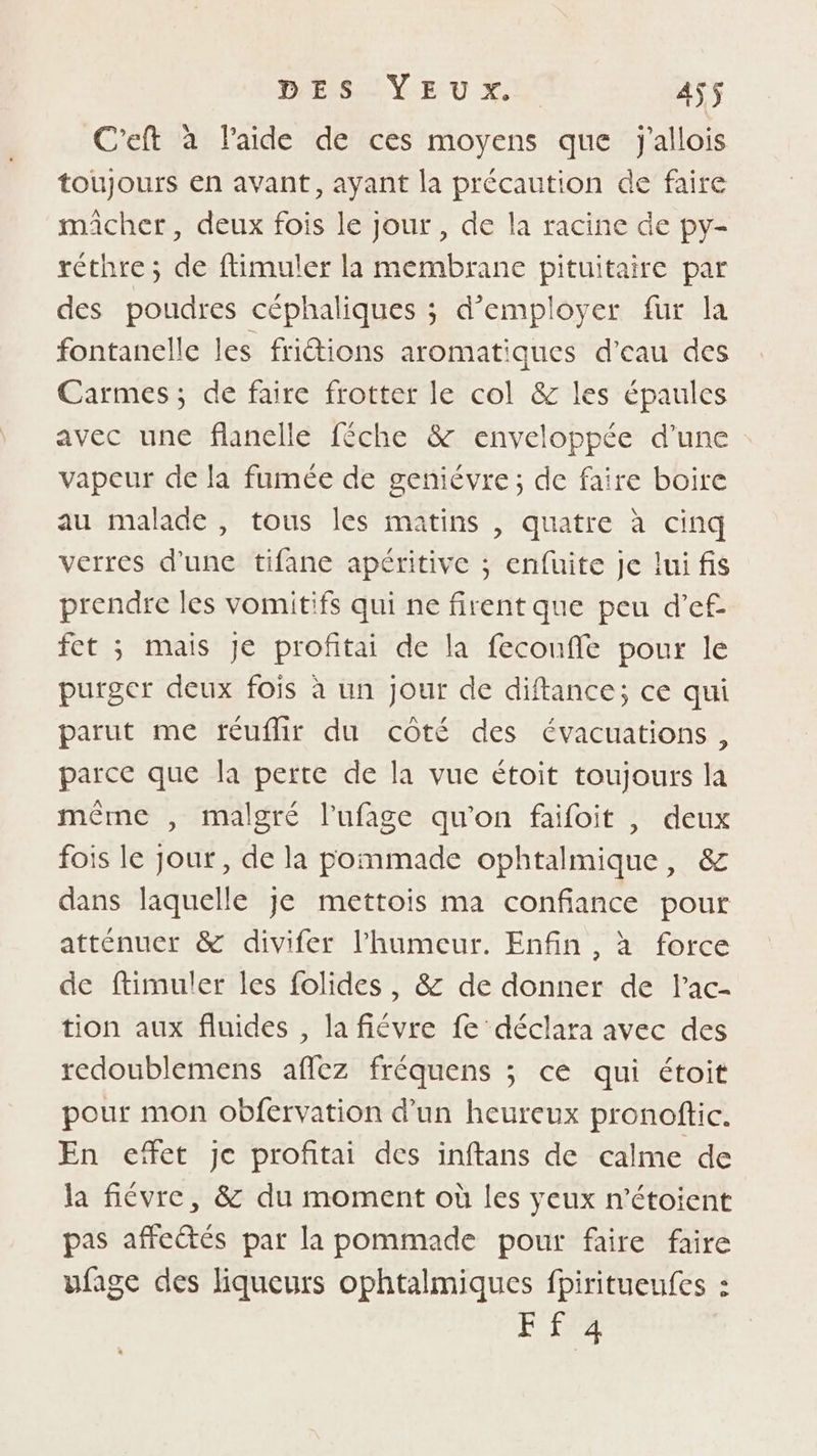 C'eft à l’aide de ces moyens que j'allois toujours en avant, ayant la précaution de faire maicher, deux fois le jour , de la racine de py- réthre ; de ftimuler la membrane pituitaire par des poudres céphaliques ; d'employer fur la fontanelle les friétions aromatiques d'eau des Carmes, de faire frotter le col &amp; les épaules avec une flanelle féche &amp; enveloppée d’une vapeur de la fumée de geniévre; de faire boire au malade , tous les matins , quatre à cinq verres d'une tifane apéritive ; enfuite je lui fis prendre les vomitifs qui ne firent que peu d’ef fet ; mais je profitai de la fecoufle pour le purger deux fois à un jour de diftance; ce qui parut me réuflir du côté des évacuations, parce que la perte de la vue étoit toujours la même , malgré l’ufage qu'on faifoit , deux fois le Jour, de la pommade ophtalmique, &amp; dans laquelle je mettois ma confiance pour atténuer &amp; divifer l'humeur. Enfin , à force de ftimuler les folides, &amp; de donner de l’ac- tion aux fluides , la fiévre fe déclara avec des redoublemens afez fréquens ; ce qui étoit pour mon obfervation d’un heureux pronoftic. En effet je profitai des inftans de calme de la fiévre, &amp; du moment où les yeux n’étoient pas affeétés par la pommade pour faire faire ufage des liqueurs ophtalmiques fpiritueufes : FETE