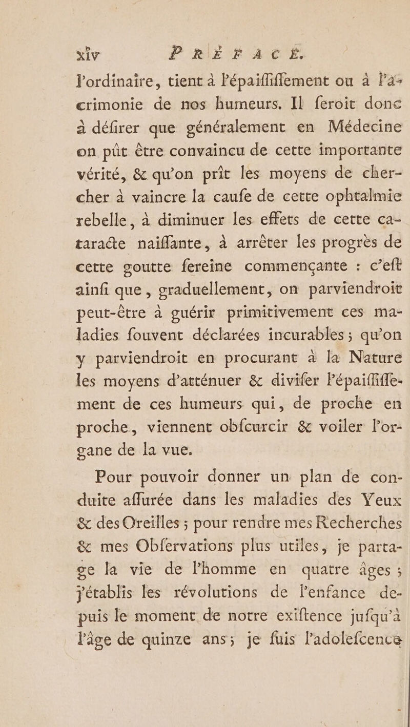 iv PREÈÉrACTEÉ. l'ordinaire, tient à Pépaïflifflement ou à Pa- crimonie de nos humeurs. Il feroit donc à défirer que généralement en Médecine on püt être convaincu de cette importante vérité, &amp; qu’on prit les moyens de cher- cher à vaincre la caufe de cette ophtalmie rebelle, à diminuer les effets de cette ca- tarate naiflante, à arrêter les progrès de cette goutte fereine commençante : c’eft ainfi que , graduellement, on parviendroit peut-être à guérir primitivement ces ma- ladies fouvent déclarées incurables ; qu’on y parviendroït en procurant à la Nature les moyens d’atténuer &amp; divifer Pépaififfe- ment de ces humeurs qui, de proche en proche, viennent obfcurcir &amp; voiler lor- gane de la vue. Pour pouvoir donner un plan de con- duite aflurée dans les maladies des Veux &amp; des Oreilles ; pour rendre mes Recherches &amp; mes Obfervations plus utiles, je parta- ge la vie de l'homme en quatre âges ; yétablis les révolutions de lenfance de- puis le moment de notre exiftence jufqu’à l'âge de quinze ans; je fuis ladolefcence