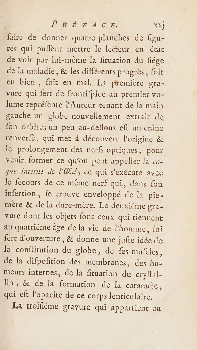 PIRE T'A CE, XX] faire de donner quatre planches de figu- res qui puffent mettre le lecteur en état de voir par lui-même la fituation du fiége de la maladie, &amp; les différents progrès, foit en bien , foit en mal. La première gra- vure qui fert de frontifpice au premier vo- lume repréfente l'Auteur tenant de la main gauche un globe nouvellement extrait de . {on orbite; un peu au-deflous eft un crâne renverfé, qui met à découvert l’origine &amp; le prolongement des nerfs optiques, pour venir. former ce qu’on peut appeller Ja co- que interne de l'Œïl; ce qui s'exécute avec le fecours de ce même nerf qui, dans fon infertion , fe trouve enveloppé de la pie- mére &amp; de la dure-mère. La deuxiéme gra vure dont les objets font ceux qui tiennent au quatriéme âge de la vie de l'homme, lui {ert d'ouverture, &amp; donne une jufte idée de la conflitution du globe, de fes mufcles, de la difpofition des membranes, des hu- meurs internes, de la fituation du cryftal- lin , &amp; de la formation de la Cataractes qui eft Popacité de ce corps lenticulaire. La troifiéme gravure qui appartient au