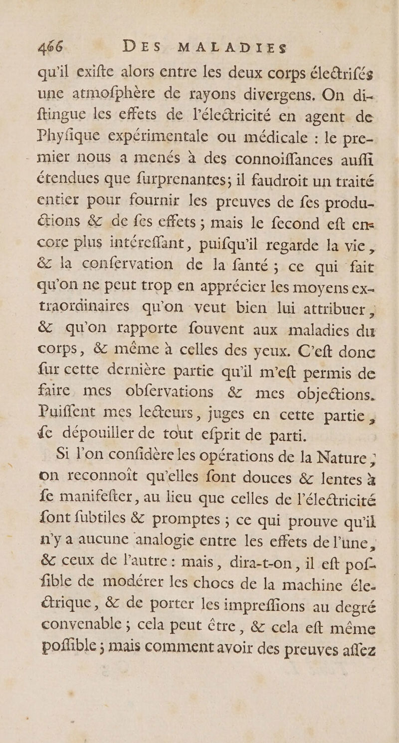 qu'il exifte alors entre les deux corps éle&amp;rifés une atmofphère de rayons divergens. On di- ftingue les effets de l’élcâricité en agent de Phyfique expérimentale ou médicale : le pre- - mier nous a menés à des connoïffances auffi étendues que furprenantes; il faudroit un traité cnticr pour fournir les preuves de fes produ- tions &amp; de fes effets ; mais le fecond eft en core plus intéreffant, puifqu'il regarde la vie, &amp; la confervation de la fanté ; ce qui fait qu'on ne peut trop en apprécier les moyens ex- traoïdinaires qu'on veut bien lui attribuer d &amp; qu'on rapporte fouvent aux maladies du corps, 8 même à celles des yeux. C’eft donc fur cette dernière partie qu'il m'eft permis de faire mes obfervations &amp; mes objections. Puiflent mes le@eurs, juges en cette partie, fe dépouiller de tout e de parti. Si l'on confidére les opérations de la Nature ; on reconnoît qu’elles font douces &amp; lentes à fe manifelter, au lieu que celles de l’éleéricité font fubtiles &amp; promptes ; ce qui prouve qu'il n'y a aucune analogie entre les effets de l’ une, &amp; ceux de l’autre: mais, dira-t-on, il eft FR fible de modérer les Éhbé de la Res éle- étrique, &amp; de porter les impreffions au degré convenable ; cela peut être, &amp; cela eft même poffible ; mais comment avoir des preuves aflez