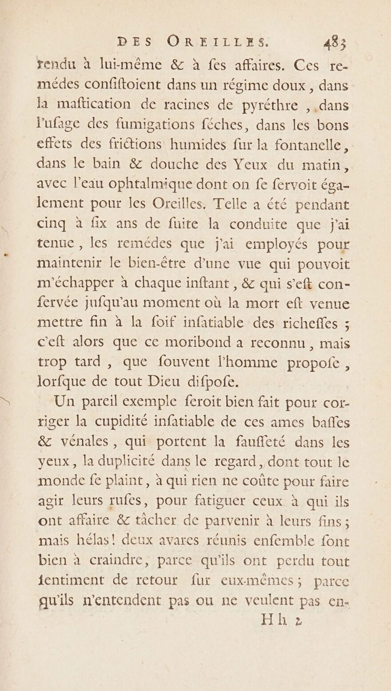 rendu à luimême &amp; à fes affaires. Ces re- médes confiftoient dans un régime doux, dans la maftication de racines de pyréthre , dans lufage des fumigations féches, dans les bons effets des frictions humides fur la fontanelle, dans le bain &amp; douche des Veux du matin, avec l’eau ophtalmique dont on fe fervoit éga- lement pour les Oreilles, Telle a été pendant cinq à fix ans de fuite la conduite que jai tenûe , les remédes que j'ai employés pour maintenir le bien-être d’une vue qui pouvoit m'échapper à chaque inftant , &amp; qui s’eft con- fervée jufqu’au moment où la mort eft venue mettre fin à la foif infatiable des richefes ; c'eft alors que ce moribond a reconnu, mais trop tard , que fouvent l'homme propofe , lorfque de tout Dieu difpofe. Un pareil exemple feroit bien fait pour cor- riger la cupidité infatiable de ces ames baffes &amp;c vénales, qui portent la faufleté dans les yeux, la duplicité dans le regard, dont tout le monde fe plaint, à qui rien ne coûte pour faire agir leurs rufes, pour fatiguer ceux à qui ils ont affaire &amp; tâcher de parvenir à leurs fins ; mais hélas! deux avares réunis enfemble font bien à craindre, parce qu'ils ont perdu tout jentiment de retour fur euxmèêmes; parce qu'ils n’entendent pas ou ne veulent pas en- Ponee