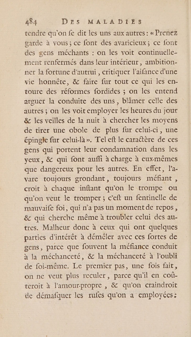 tendre qu'on fe dit les uns aux autres: « Prenez garde à vous; ce font des avaricieux; ce font des gens méchants : on les voit continuelle- ment renfermés dans leur intérieur, ambition- net la fortune d'autrui , critiquer l’aifance d'une vie honnête, &amp; faire fur tout ce qui les en- toure des réformes fordides ; on lés entend arguet la conduite des uns, blâmer celle des autres ; on les voit employer les heures du jour &amp; les veilles de la nuit à chercher les moyens de tirer une obole de plus fur celui-ci, une épingle fur celui-la». Teleft le caraétère de ces gens qui portent leur condamnation dans les yeux, &amp; qui font aufi à charge à euxmêmes que dangereux pour les autres. En effet, l’a- vare toujours grondant, toujours méfiant , croit à chaque inftant qu’on le trompe ou qu'on veut le tromper ; c’eft un fentinelle de mauvaife foi, qui n’a pas un moment de repos, &amp;z qui cherche même à troubler celui des au- tres. Malheur donc à ceux qui ont quelques parties d'intérêt à démêler avec ces fortes de gens, parce que fouvent la méfiance conduit h la méchanceté, &amp; la méchanceté à l’oubli de foi-même. Le premier pas, une fois fait, on ne veut plus reculer, parce qu'il en coù- tcroit à l'amourpropre , &amp; qu'on craindroit de démafquer les rufes qu'on a employées: